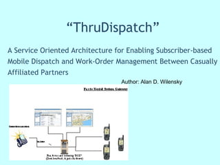 “ ThruDispatch” A Service Oriented Architecture for Enabling Subscriber-based Mobile Dispatch and Work-Order Management Between Casually Affiliated Partners Author: Alan D. Wilensky  