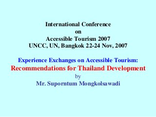 International Conference on Accessible Tourism 2007 UNCC, UN, Bangkok 22-24 Nov, 2007 Experience Exchanges on Accessible Tourism: Recommendations for Thailand Development byMr. Suporntum Mongkolsawadi  