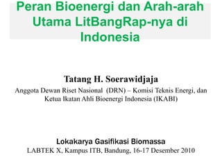Peran Bioenergi dan Arah-arah
Utama LitBangRap-nya di
Indonesia
Tatang H. Soerawidjaja
Anggota Dewan Riset Nasional (DRN) – Komisi Teknis Energi, dan
Ketua Ikatan Ahli Bioenergi Indonesia (IKABI)
Lokakarya Gasifikasi Biomassa
LABTEK X, Kampus ITB, Bandung, 16-17 Desember 2010
 