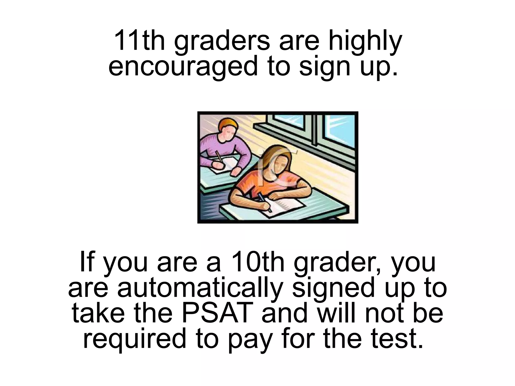 11th graders are highly encouraged to sign up.  If you are a 10th grader, you are automatically signed up to take the PSAT and will not be required to pay for the test.  