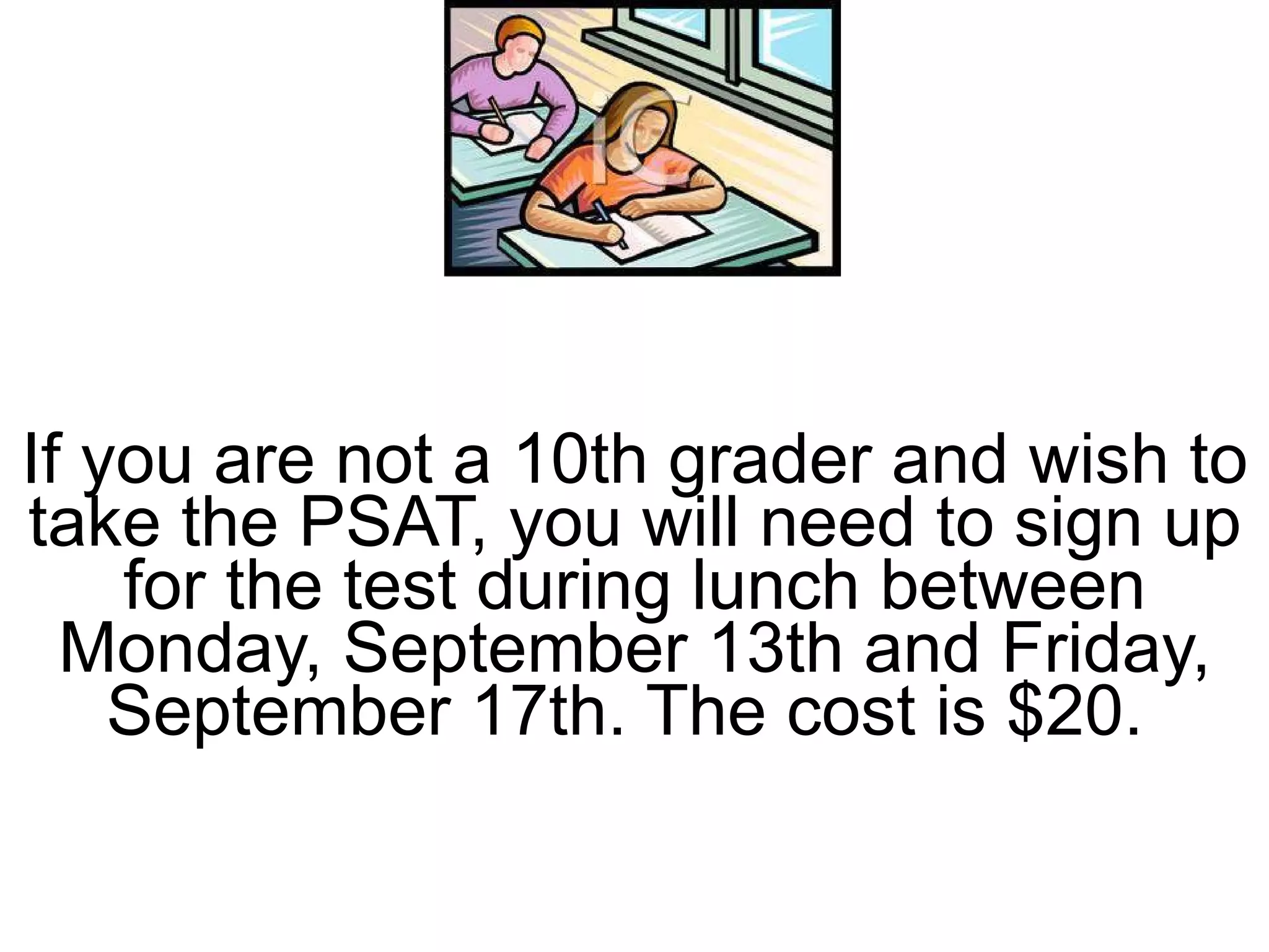 If you are not a 10th grader and wish to take the PSAT, you will need to sign up for the test during lunch between Monday, September 13th and Friday, September 17th. The cost is $20.  