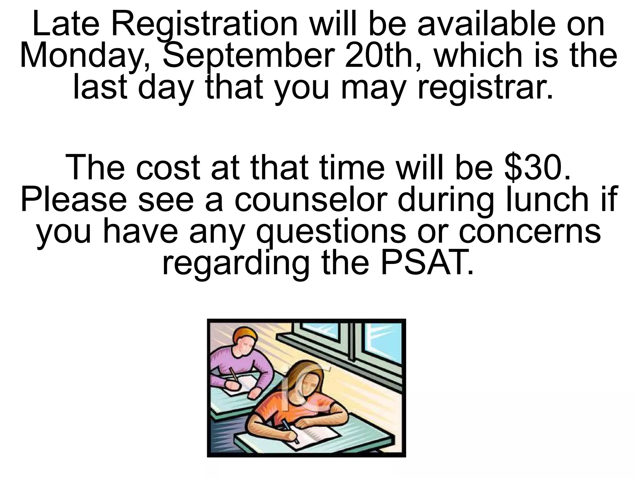 Late Registration will be available on Monday, September 20th, which is the last day that you may registrar.  The cost at that time will be $30. Please see a counselor during lunch if you have any questions or concerns regarding the PSAT. 