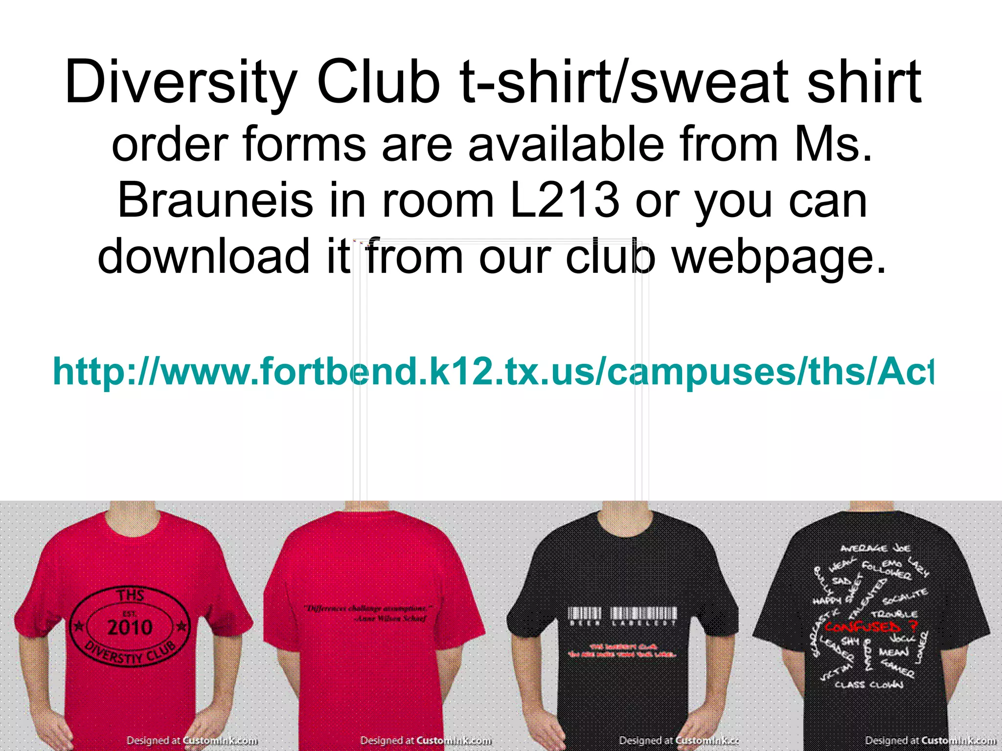 Diversity Club t-shirt/sweat shirt  order forms are available from Ms. Brauneis in room L213 or you can download it from our club webpage. http://www.fortbend.k12.tx.us/campuses/ths/ActivityDetail.cfm?activityIndex=13534 