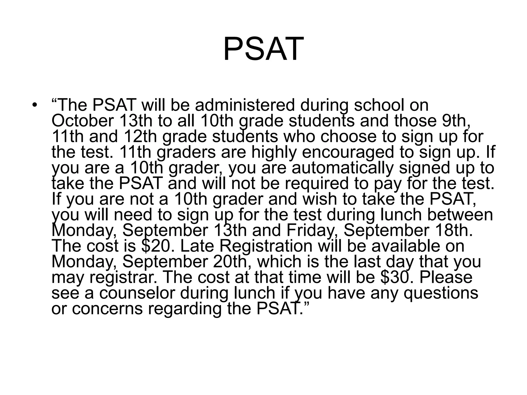 PSAT “ The PSAT will be administered during school on October 13th to all 10th grade students and those 9th, 11th and 12th grade students who choose to sign up for the test. 11th graders are highly encouraged to sign up. If you are a 10th grader, you are automatically signed up to take the PSAT and will not be required to pay for the test. If you are not a 10th grader and wish to take the PSAT, you will need to sign up for the test during lunch between Monday, September 13th and Friday, September 18th. The cost is $20. Late Registration will be available on Monday, September 20th, which is the last day that you may registrar. The cost at that time will be $30. Please see a counselor during lunch if you have any questions or concerns regarding the PSAT.” 