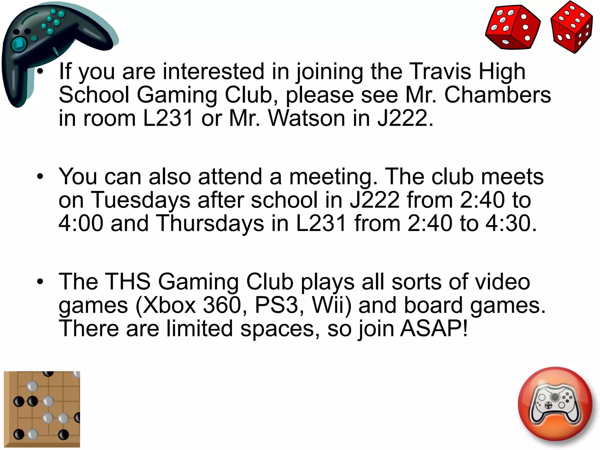 If you are interested in joining the Travis High School Gaming Club, please see Mr. Chambers in room L231 or Mr. Watson in J222. You can also attend a meeting. The club meets on Tuesdays after school in J222 from 2:40 to 4:00 and Thursdays in L231 from 2:40 to 4:30. The THS Gaming Club plays all sorts of video games (Xbox 360, PS3, Wii) and board games. There are limited spaces, so join ASAP! 