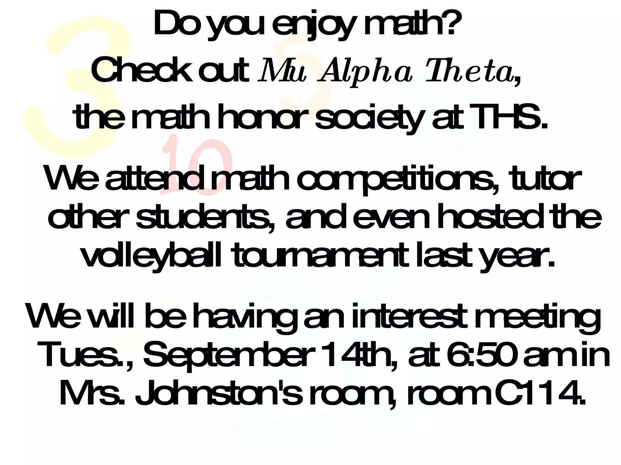 Do you enjoy math?  Check out  Mu Alpha Theta ,  the math honor society at THS. We attend math competitions, tutor other students, and even hosted the volleyball tournament last year.  We will be having an interest meeting Tues., September 14th, at 6:50 am in Mrs. Johnston's room, room C114. 