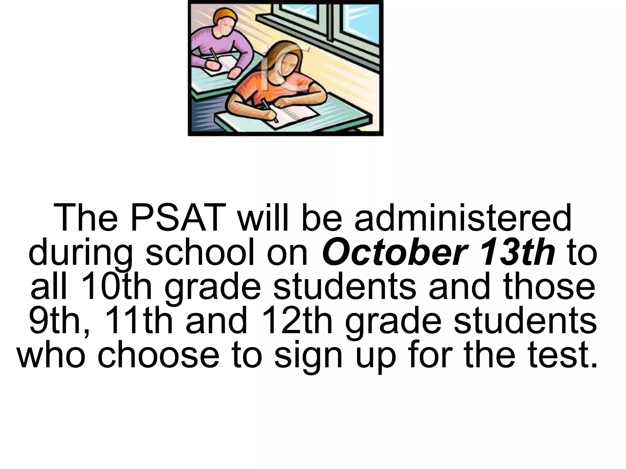 The PSAT will be administered during school on  October 13th  to all 10th grade students and those 9th, 11th and 12th grade students who choose to sign up for the test.  