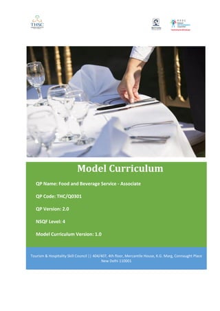 Model Curriculum
QP Name: Food and Beverage Service - Associate
QP Code: THC/Q0301
QP Version: 2.0
NSQF Level: 4
Model Curriculum Version: 1.0
Tourism & Hospitality Skill Council || 404/407, 4th floor, Mercantile House, K.G. Marg, Connaught Place
New Delhi 110001
 