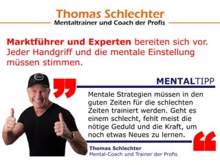 „ Mentale Strategien müssen in den
guten Zeiten für die schlechten
Zeiten trainiert werden. Geht es
einem schlecht, fehlt meist die
nötige Geduld und die Kraft, um
noch etwas Neues zu lernen.
MENTALTIPP
Thomas Schlechter
Mental-Coach und Trainer der Profis
Marktführer und Experten bereiten sich vor.
Jeder Handgriff und die mentale Einstellung
müssen stimmen.
 