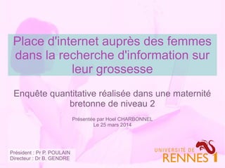 Place d'internet auprès des femmes
dans la recherche d'information sur
leur grossesse
Enquête quantitative réalisée dans une maternité
bretonne de niveau 2
Présentée par Hoel CHARBONNEL
Le 25 mars 2014
Président : Pr P. POULAIN
Directeur : Dr B. GENDRE
 