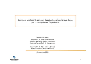 Comment	
  améliorer	
  le	
  parcours	
  du	
  pa2ent	
  en	
  séjour	
  longue	
  durée,	
  	
  
                par	
  sa	
  percep2on	
  de	
  l’expérience?	
  




                                Dufour	
  Jean-­‐Marie	
  
                     Soutenance	
  de	
  thèse	
  professionnelle	
  
                    Mastère	
  Marke2ng,	
  Design	
  et	
  Créa2on	
  
                    Audencia	
  Nantes	
  École	
  de	
  Management	
  

                     Responsable	
  de	
  thèse	
  :	
  Arno	
  Lebrunet	
  
                      Professeur	
  tuteur	
  :	
  Nicolas	
  Minvielle	
  

                                  30	
  novembre	
  2012	
  



                                                                                                     1	
  
 