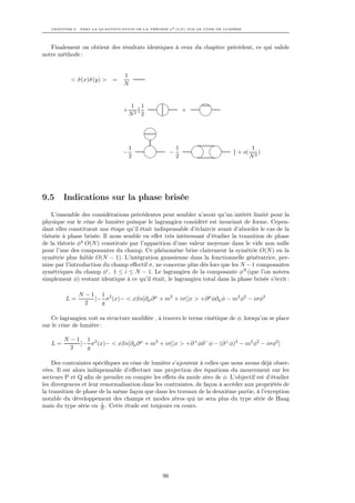 CHAPITRE 9. VERS LA QUANTIFICATION DE LA THÉORIE φ4 O(N ) SUR LE CÔNE DE LUMIÈRE




   Finalement on obtient des résultats identiques à ceux du chapitre précédent, ce qui valide
notre méthode :


                                 1
           < σ (x)˜ (y) >
             ˜ σ            =
                                 N


                                     1 1
                                 +     {                      +
                                     N2 2




                                     1                    1                             1
                                 −                    −                        } + o(      )
                                     2                    2                             N3




9.5     Indications sur la phase brisée
   L’ensemble des considérations précédentes peut sembler n’avoir qu’un intérêt limité pour la
physique sur le cône de lumière puisque le lagrangien considéré est invariant de forme. Cepen-
dant elles constituent une étape qu’il était indispensable d’éclaircir avant d’aborder le cas de la
théorie à phase brisée. Il nous semble en eﬀet très intéressant d’étudier la transition de phase
de la théorie φ4 O(N ) constituée par l’apparition d’une valeur moyenne dans le vide non nulle
pour l’une des composantes du champ. Ce phénomène brise clairement la symétrie O(N ) en la
symétrie plus faible O(N − 1). L’intégration gaussienne dans la fonctionnelle génératrice, per-
mise par l’introduction du champ eﬀectif σ, ne concerne plus dès lors que les N − 1 composantes
symétriques du champ φi , 1 ≤ i ≤ N − 1. Le lagrangien de la composante φN (que l’on notera
simplement φ) restant identique à ce qu’il était, le lagrangien total dans la phase brisée s’écrit :

              N −1 1 2
         L=       [− σ (x)− < x|ln[∂µ ∂ µ + m2 + iσ]|x > +∂ µ φ∂µ φ − m2 φ2 − iσφ2
                2   g

   Ce lagrangien voit sa structure modiﬁée , à travers le terme cinétique de φ, lorsqu’on se place
sur le cône de lumière :

        N −1 1 2
   L=       [− σ (x)− < x|ln[∂µ ∂ µ + m2 + iσ]|x > +∂ + φ∂ − φ − (∂ ⊥ φ)2 − m2 φ2 − iσφ2 ]
          2   g

    Des contraintes spéciﬁques au cône de lumière s’ajoutent à celles que nous avons déjà obser-
vées. Il est alors indispensable d’eﬀectuer une projection des équations du mouvement sur les
secteurs P et Q aﬁn de prendre en compte les eﬀets du mode zéro de φ. L’objectif est d’étudier
les divergences et leur renormalisation dans les contraintes, de façon à accéder aux propriétés de
la transition de phase de la même façon que dans les travaux de la deuxième partie, à l’exception
notable du développement des champs et modes zéros qui ne sera plus du type série de Haag
                         1
mais du type série en N . Cette étude est toujours en cours.




                                                 96
 