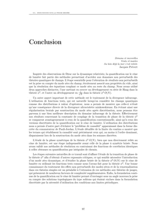 9.5. INDICATIONS SUR LA PHASE BRISÉE




Conclusion

                                                                              Démons et merveilles
                                                                                    Vents et marées
                                                                    Au loin déjà la mer s’est retirée
                                                                                   Jacques Prévert

    Inspirée des observations de Dirac sur la dynamique relativiste, la quantiﬁcation sur le cône
de lumière fait partie des méthodes permettant d’accéder aux domaines non perturbatifs des
théories quantiques de champs. L’étape essentielle pour l’obtention de résultats non perturbatifs
est la prise en compte du mode zéro du champ, étroitement associé aux propriétés du vide, ainsi
que la résolution des équations couplant ce mode zéro au reste du champ. Nous avons utilisé
deux approches distinctes, l’une mettant en oeuvre un développement en série de Haag dans la
théorie φ4 , et l’autre un développement en √1 dans la théorie φ4 O(N ).
                                              N

    Un autre aspect important de cette méthode est le traitement de la divergence infrarouge.
L’utilisation de fonctions tests, qui est naturelle lorsqu’on considère les champs quantiques
comme des distributions à valeur d’opérateur, nous a permis de montrer que celle-ci n’était
qu’une conséquence directe de la divergence ultraviolette minkowskienne. En évitant ainsi une
régularisation brutale par soustraction du mode zéro après discrétisation, nous pensons être
parvenu à une bien meilleure description du domaine infrarouge de la théorie. Eﬀectivement
nos résultats concernant la constante de couplage de la transition de phase de la théorie φ4
se comparent avantageusement à ceux de la quantiﬁcation conventionnelle, ainsi qu’à ceux des
versions discrétisées de la quantiﬁcation sur le cône de lumière. L’utilisation des distributions
nous a permis d’autre part d’éclairer le “problème de causalité” apparaissant dans la forme dis-
crète du commutateur de Pauli-Jordan. L’étude détaillée de la limite du continu a montré que
les termes qui rétablissent la causalité sont précisément ceux qui, au moins à l’ordre dominant,
disparaissent lors de la soustraction du mode zéro dans les sommes discrètes.
   L’étude de la phase symétrique de la théorie φ4 O(N ), bien que non directement reliée au
cône de lumière, est une étape indispensable avant celle de la phase à symétrie brisée. Nous
avons validé nos méthodes de résolution en contruisant des fonctions de corrélation identiques
à celles obtenues en quantiﬁcation par intégrales de chemin.
    Les étapes suivantes naturelles de ce travail sont d’aﬃner l’étude de la transition de phase de
la théorie φ4 aﬁn d’obtenir d’autres exposants critiques, ce qui semble nécessiter l’introduction
d’un mode zéro dynamique, et d’étudier la phase brisée de la théorie φ4 O(N ) sur le cône de
lumière en utilisant les fonctions tests comme nous l’avons fait pour la théorie φ4 . Une bonne
connaissance du traitement des eﬀets non perturbatifs des modes zéros et de la renormalisation
dans ces théories simples est un préalable à l’extension de ces méthodes aux théories de jauges,
qui présentent de nombreux facteurs de complexité supplémentaires. Enﬁn, la formulation conti-
nue de la quantiﬁcation sur le cône de lumière permet d’envisager sous un angle nouveau la prise
en compte des solutions topologiques du type solitons qui étaient exclues dans la formulation
discrétisée par la nécessité d’utilisation des conditions aux limites périodiques.




                                                97
 