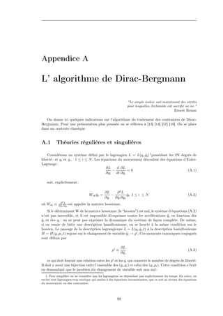 Appendice A

L’ algorithme de Dirac-Bergmann

                                                                  "Le simple écolier sait maintenant des vérités
                                                                  pour lesquelles Archimède eût sacriﬁé sa vie."
                                                                                                 Ernest Renan

   On donne ici quelques indications sur l’algorithme de traitement des contraintes de Dirac-
Bergmann. Pour une présentation plus poussée on se réfèrera à [13] [14] [57] [18]. On se place
dans un contexte classique.


A.1        Théories régulières et singulières

    Considérons un système déﬁni par le lagrangien L = L(qi ,qi ) 1 possédant les 2N degrés de
                                                                ˙
liberté : et qi et qi , 1 ≤ i ≤ N . Les équations du mouvement découlent des équations d’Euler-
                   ˙
Lagrange :
                                           ∂L    d ∂L
                                              −        =0                                 (A.1)
                                          ∂qi dt ∂ qi˙

    soit, explicitement :

                                                ∂L      ∂2L
                                     Wik qk =
                                         ¨          −          qk 1 ≤ i ≤ N
                                                               ˙                                           (A.2)
                                                ∂qi   ∂ qi ∂qk
                                                        ˙
              ∂2L
où Wik ≡    ∂ qi ∂ qk est
              ˙ ˙           appelée la matrice hessienne.
    Si le déterminant W de la matrice hessienne (le “hessien”) est nul, le système d’équations (A.2)
n’est pas inversible, et il est impossible d’exprimer toutes les accélérations qi en fonction des
                                                                                  ¨
qi et des qi : on ne peut pas exprimer la dynamique du système de façon complète. De même,
˙
si on essaie de bâtir une description hamiltonienne, on se heurte à la même condition sur le
hessien. Le passage de la description lagrangienne L = L(qi ,qi ,t) à la description hamiltonienne
                                                                ˙
H = H(qi ,pi ,t) repose sur le changement de variable qi → pi . Ces moments canoniques conjugués
                                                      ˙
sont déﬁnis par

                                                           ∂L
                                                    pi ≡                                                   (A.3)
                                                           ∂ qi
                                                             ˙

    ce qui doit fournir une relation entre les pi et les qi qui conserve le nombre de degrés de liberté.
                                                         ˙
Il doit y avoir une bijection entre l’ensemble des (qi ,qi ) et celui des (qi ,pi ). Cette condition s’écrit
                                                          ˙
en demandant que le jacobien du changement de variable soit non nul :
   1. Pour simpliﬁer on ne considère que les lagrangiens ne dépendant pas explicitement du temps. En outre, on
exclut tout lagrangien trop exotique qui amène à des équations inconsistantes, que ce soit au niveau des équations
du mouvement ou des contraintes.




                                                       99
 