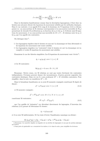 APPENDICE A. L’ ALGORITHME DE DIRAC-BERGMANN




                                            ∂pi             ∂2L
                                 J ≡ det(        ) = det(           )=W =0
                                            ∂ qk
                                              ˙           ∂ qk ∂ qi
                                                            ˙ ˙

    Dans la description hamiltonienne comme dans la description lagrangienne, il faut donc un
hessien non nul pour obtenir des équations du mouvement solubles par les méthodes classiques.
Dans le cas contraire, si on appelle R le rang de la hessienne, les N équations (A.2) se décom-
posent en : un sous-système de R relations (correspondant à la sous-matrice inversible de Wik )
permettant de résoudre R accélérations qi en fonction des qi et des qi et d’obtenir ainsi R équa-
                                         ¨                  ˙
tions du mouvement, et un sous-système non inversible de M ≡ N − R relations entre les qi et ˙
les qi que l’on appelle des contraintes.

    On distingue donc 2 :

      Les lagrangiens réguliers dont le hessien est non nul. La dynamique est bien déterminée et
      les équations du mouvement sont toutes solubles.
      Les lagrangiens singuliers (ou “contraints”) dont le hessien est nul. La dynamique est in-
      complète et seules R équations du mouvement sont solubles.

    Examinons le cas des théories singulières. Les R équations du mouvement vont s’écrire 3 :

                                       qa = qa (qi ,qi ) avec 1 ≤ a ≤ R
                                       ¨            ˙

    et les M contraintes:

                                      Φb (qi ,qi ) = 0 avec R < b ≤ M
                                              ˙

   Remarque : Stricto sensu, ces M relations ne sont pas toutes forcément des contraintes
indépendantes. Certaines peuvent donner des inconsistances, d’autres peuvent engendrer des
contraintes identiques. Dans ces cas il y aura seulement M < M véritables contraintes. Pour
simpliﬁer, dans la suite on considérera M = M .
    Dans le formalisme hamiltonien on va avoir R moments conjugués constituant R degrés de
liberté :
                               pa = pa (qi ,qi ) avec 1 ≤ a ≤ R
                                            ˙                                        (A.4)

    et M moments conjugués :

                            pb = P b (qi ,pa ) avec R < b ≤ N et 1 ≤ a ≤ R

constituant M contraintes :
                                             θb ≡ pb − P b (qi ,pa )                                     (A.5)

    que l’on qualiﬁe de “primaires” car découlant directement du lagrangien. L’inversion des
relations (A.4) permet de déterminer R vitesses :

                                              qa = qa (qi ,pa ,qb )
                                              ˙    ˙           ˙

et il en reste M indéterminées. Si l’on tente d’écrire l’hamiltonien canonique on obtient :

                   HC (qi ,pa ,qb ) = pi qi − L(qi ,qi ) = pa qa + P b (qi ,pa )qb − L(qi ,qi )
                               ˙         ˙          ˙         ˙                 ˙          ˙
   2. Remarque : Le caractère régulier ou singulier est un attribut du lagrangien et non pas du système physique
qu’il décrit.
   3. Sans perte de généralité on a renuméroté les indices, ici et dans la suite, pour simpliﬁer les écritures.




                                                      100
 