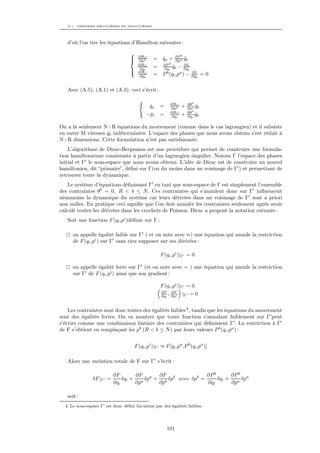 A.1. THÉORIES RÉGULIÈRES ET SINGULIÈRES




   d’où l’on tire les équations d’Hamilton suivantes :

                                   
                                       ∂HC                 ∂P b
                                   
                                      ∂pa      = qa +
                                                  ˙        ∂pa qb
                                                                ˙
                                                        b
                                       ∂HC           ∂P         ∂L
                                                =    ∂qi qb − ∂qi
                                                         ˙
                                   
                                       ∂qi
                                       ∂HC                         ∂L
                                        ∂ qb
                                          ˙     =    P (qi ,pa ) − ∂ qb
                                                      b
                                                                     ˙       =0

   Avec (A.5), (A.1) et (A.3), ceci s’écrit :

                                                         ∂HC        ∂θ b
                                               qa
                                               ˙    =    ∂pa    +   ∂pa qb
                                                                         ˙
                                                         ∂HC        ∂θ b
                                           − pi
                                             ˙      =     ∂qi   +   ∂qi qb
                                                                         ˙

On a là seulement N+R équations du mouvement (comme dans le cas lagrangien) et il subsiste
en outre M vitesses qb indéterminées. L’espace des phases que nous avons obtenu s’est réduit à
                    ˙
N+R dimensions. Cette formulation n’est pas satisfaisante.
    L’algorithme de Dirac-Bergmann est une procédure qui permet de construire une formula-
tion hamiltonienne consistante à partir d’un lagrangien singulier. Notons Γ l’espace des phases
initial et Γ le sous-espace que nous avons obtenu. L’idée de Dirac est de construire un nouvel
hamiltonien, dit “primaire”, déﬁni sur Γ(ou du moins dans un voisinage de Γ ) et permettant de
retrouver toute la dynamique.
    Le système d’équations déﬁnissant Γ en tant que sous-espace de Γ est simplement l’ensemble
des contraintes θb = 0, R < b ≤ N . Ces contraintes qui s’annulent donc sur Γ inﬂuencent
néanmoins la dynamique du système car leurs dérivées dans un voisinage de Γ sont a priori
non nulles. En pratique ceci signiﬁe que l’on doit annuler les contraintes seulement après avoir
calculé toutes les dérivées dans les crochets de Poisson. Dirac a proposé la notation suivante :
   Soit une fonction F (qi ,pi )déﬁnie sur Γ :

      on appelle égalité faible sur Γ ( et on note avec ≈) une équation qui annule la restriction
      de F (qi ,pi ) sur Γ sans rien supposer sur ses dérivées :

                                                    F (qi ,pi )|Γ = 0

      on appelle égalité forte sur Γ (et on note avec = ) une équation qui annule la restriction
      sur Γ de F (qi ,pi ) ainsi que son gradient :

                                                    F (qi ,pi )|Γ = 0
                                                    ∂F ∂F
                                                    ∂qi ; ∂pi   |Γ = 0


    Les contraintes sont donc toutes des égalités faibles 4 , tandis que les équations du mouvement
sont des égalités fortes. On va montrer que toute fonction s’annulant faiblement sur Γ peut
s’écrire comme une combinaison linéaire des contraintes qui déﬁnissent Γ . La restriction à Γ
de F s’obtient en remplaçant les pb (R < b ≤ N ) par leurs valeurs P b (qi ,pa ) :


                                     F (qi ,pi )|Γ ≈ F [qi ,pa ,P b (qi ,pa )]

   Alors une variation totale de F sur Γ s’écrit :

                          ∂F       ∂F      ∂F                ∂P b       ∂P b a
               δF |Γ =        δqi + a δpa + b δpb avec δpb =      δqi +     δp
                          ∂qi      ∂p      ∂p                ∂qi        ∂pa

   soit :
  4. Le sous-espace Γ’ est donc déﬁni lui-même par des égalités faibles.




                                                        101
 