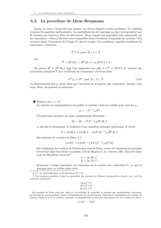 A.2. LA PROCÉDURE DE DIRAC-BERGMANN




A.2        La procédure de Dirac-Bergmann
    Jusque là, nous n’avons fait que donner une forme adaptée à notre problème. Il y subsiste
toujours M quantités indéterminées, les multiplicateurs de Lagrange µb (qui correspondent aux
M vitesses non résolues). Pour les déterminer, Dirac impose une hypothèse très raisonnable sur
les contraintes : celles-ci doivent rester immuables dans l’évolution temporelle du système. Cela
revient à poser l’invariance de l’espace Γ dans le temps. Ces conditions, appelées conditions de
consistance, s’écrivent :

                                          ˙
                                          θb ≈ 0 pour R < b ≤ N

    soit
                                ˙
                                θb = {θb ,H1 } = {θb ,HC } + µc {θb ,θc } ≈ 0

   On notera B b ≡ {θb ,HC } (que l’on supposera non nul) et C bc ≡ {θb ,θc } la “matrice des
contraintes primaires” 6 . Les conditions de consistance s’écrivent donc

                                       C bc µc ≈ B b pour R < b ≤ N                                        (A.6)
La détermination des µc passe donc par l’inversion de la matrice des contraintes. Notons r son
rang. Deux cas peuvent se présenter :




      Premier cas : r = M
      La matrice est maximalement inversible, le système (A.6) est soluble pour tous les µc :
                                                  µc = −[C −1 ]cb B b
      L’hamiltonien primaire est alors complètement déterminé :

                                          H1 = HC − θc [C −1 ]cb {θb ,HC }
      ce qui ﬁxe la dynamique. L’évolution d’une grandeur physique quelconque A s’écrit :
                                ˙
                               A = {A,H1 } = {A,HC } − {A,θc }[C −1 ]cb {θb ,HC }
      Introduisons les crochets de Dirac {,}∗ :

                                    {A,B}∗ ≡ {A,B} − {A,θc }[C −1 ]cb {θb ,B}
      En remplaçant les crochets de Poisson par ceux de Dirac, toutes les équations dynamiques
      retrouvent alors leur forme canonique. (ref de Hansen et al.) (werner p40). Ainsi les équa-
      tions de Hamilton s’écriront 7 :
                                           qi = {qi ,HC }∗
                                            ˙
                                           pi = {pi ,HC }∗
                                            ˙
      Remarque : l’étape essentielle est l’inversion de la matrice des contraintes C, ce qui en
      pratique peut se révéler assez ardu.
   6. C bc est antisymétrique et de dimension M × M
   7. Ces crochets possèdent toutes les propriétés des crochets de Poisson (antisymétrie, Jacobi, etc.) sauf les
relations canoniques :
                                                   {qi ,qj } = 0
                                                  {pi ,pj } = 0
                                                                j
                                                  {qi ,pj } = δi
  Les crochets de Dirac sont très utiles si l’on envisage de quantiﬁer le système par quantiﬁcation canonique.
Le principe de correspondance associe habituellement les commutateurs d’opérateurs quantiques aux crochets de
Poisson. Dans le cas d’un système contraint, la quantiﬁcation se fera par association avec les crochets de Dirac :
                                                          ˆ ˆ
                                                {A,B}∗ → [A,B]




                                                       103
 