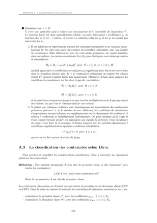APPENDICE A. L’ ALGORITHME DE DIRAC-BERGMANN




      Deuxième cas : r < M
      C n’est pas inversible mais il existe une sous-matrice de C inversible de dimension r2 .
      Le système (A.6) est donc partiellement soluble : on peut déterminer r coeﬃcients µc en
      fonction des m ≡ M − r autres, et il reste m relations entre les qi et les pi ne faisant pas
      intervenir les µc .

           Si ces relations ne reproduisent aucune des contraintes primaires et ne sont pas tauto-
           logiques (0=0), elles sont alors elles-mêmes de nouvelles contraintes, que l’on qualiﬁe
           de secondaires. Elles déﬁnissent, avec les contraintes primaires, un nouvel hamilto-
           nien, secondaire, (on notera maintenant θ1 et θ2 pour distinguer contraintes primaires
           et secondaires) :
                                       c        d
                        H2 ≡ HC + µ1c θ1 + µ2d θ2 pour R < c ≤ N et r < d ≤ M

           qui fait apparaître m coeﬃcients secondaires µ2 supplémentaires. On se retrouve donc
           dans la situation initiale avec M + m contraintes déﬁnissant un espace des phases
           réduit Γ (auquel l’égalité faible fait maintenant référence). Il faut alors imposer les
           conditions de consistance sur les deux types de contraintes :
                                      ˙c     c
                                      θ1 = {θ1 ,H2 } pour R < c ≤ N


                                      ˙d     d
                                      θ2 = {θ2 ,H2 } pour r < d ≤ M

           et la procédure recommence jusqu’à ce que tous les multiplicateurs de Lagrange soient
           déterminés, ou que l’on se retrouve dans le cas suivant.
           Si parmi ces relations certaines sont tautologiques ou reproduisent des contraintes
           primaires (notons l < m le nombre de ces relations), les conditions de consistance
           n’apporteront aucune information supplémentaire sur la dynamique du système et il
           restera l coeﬃcients µ déﬁnitivement indéterminés. On peut montrer qu’il s’agit là
           d’une caractéristique propre du lagrangien qui signale la présence d’une invariance
           de jauge. Pour ﬁxer la dynamique, il faudra imposer sur les variables dynamiques l
           conditions supplémentaires appelées conditions subsidiaires :

                                       Ωa (qi ,pi ) = 0 pour 1 ≤ a ≤ l

           qui seront en fait autant de choix de jauge.


A.3      La classiﬁcation des contraintes selon Dirac
   Pour préciser et simpliﬁer les considérations précédentes, Dirac a introduit un classement
judicieux des contraintes.

Déﬁnition : Une variable dynamique A sera dite de première classe si elle “poissonne” avec
    toutes les contraintes :

                               {A,θa } ≈ 0 pour toutes contraintes θa

      Dans le cas contraire A est dite de deuxième classe.

Les contraintes elles-mêmes se divisent en contraintes de première ou de deuxième classe (CPC
ou CDC). Dans la suite on classera l’ensemble des contraintes θ(primaires, secondaires, etc.) en :

   – contraintes de première classe ϕa , avec des coeﬃcients µϕa , 1 ≤ a ≤ Nϕ
   – contraintes de deuxième classe Ψα , avec des coeﬃcients µΨα ,1 ≤ α ≤ NΨ



                                               104
 