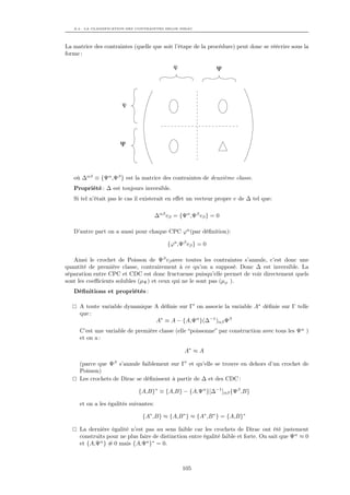 A.3. LA CLASSIFICATION DES CONTRAINTES SELON DIRAC




La matrice des contraintes (quelle que soit l’étape de la procédure) peut donc se réécrire sous la
forme :

                                              ϕ                Ψ




                       ϕ




                      Ψ




   où ∆αβ ≡ {Ψα ,Ψβ } est la matrice des contraintes de deuxième classe.
   Propriété : ∆ est toujours inversible.
   Si tel n’était pas le cas il existerait en eﬀet un vecteur propre v de ∆ tel que:

                                       ∆αβ vβ = {Ψα ,Ψβ vβ } = 0

   D’autre part on a aussi pour chaque CPC ϕa (par déﬁnition):

                                            {ϕa ,Ψβ vβ } = 0

   Ainsi le crochet de Poisson de Ψβ vβ avec toutes les contraintes s’annule, c’est donc une
quantité de première classe, contrairement à ce qu’on a supposé. Donc ∆ est inversible. La
séparation entre CPC et CDC est donc fructueuse puisqu’elle permet de voir directement quels
sont les coeﬃcients solubles (µΨ ) et ceux qui ne le sont pas (µϕ ).
   Déﬁnitions et propriétés :

     A toute variable dynamique A déﬁnie sur Γ on associe la variable A∗ déﬁnie sur Γ telle
     que :
                                A∗ ≡ A − {A,Ψα }(∆−1 )αβ Ψβ
     C’est une variable de première classe (elle “poissonne” par construction avec tous les Ψα )
     et on a :

                                                   A∗ ≈ A

     (parce que Ψβ s’annule faiblement sur Γ et qu’elle se trouve en dehors d’un crochet de
     Poisson)
     Les crochets de Dirac se déﬁnissent à partir de ∆ et des CDC :

                              {A,B}∗ ≡ {A,B} − {A,Ψα }[∆−1 ]αβ {Ψβ ,B}

     et on a les égalités suivantes:

                               {A∗ ,B} ≈ {A,B ∗ } ≈ {A∗ ,B ∗ } = {A,B}∗

     La dernière égalité n’est pas au sens faible car les crochets de Dirac ont été justement
     construits pour ne plus faire de distinction entre égalité faible et forte. On sait que Ψα ≈ 0
     et {A,Ψα } ≈ 0 mais {A,Ψa }∗ = 0.



                                                  105
 