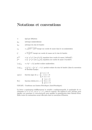 Notations et conventions


≡            égal par déﬁnition
gµν          métrique minkowskienne
ηµν          métrique du cône de lumière

ωp           ≡     (po )2 − (pi )2 énergie sur couche de masse dans le cas minkowskien

                 (p⊥ )2 +m2
ξ−           ≡       p+       énergie sur couche de masse sur le cône de lumière

pof f        ≡ (p− ,p+ ,p⊥ ) [ou (po ,pi )], impulsion hors couche de masse (“oﬀ-shell”)
pon          ≡ (ξ − ,p+ ,p⊥ ) [ou (ωp ,pi )], impulsion sur couche de masse (“on-shell”)

 x,y    M    ≡ xo y o − xi y i produit scalaire minkowskien

 x,y    CL   ≡ 1 x+ y − + 1 x− y + − x⊥ y ⊥ produit scalaire du cône de lumière (dans la convention
                2         2
             de Brodsky-Lepage)
                                      
                                       1 si x > 0
sgn(x)       fonction signe de x, =      −1 si x < 0
                                      
                                         0 si x = 0
                                        
                                         1 si x > 0
θ(x)         fonction échelon de x, =       0 si x < 0
                                         1
                                            2 si x = 0

CLP(AP) Conditions aux Limites Périodiques (Anti-Périodiques)

La lettre x représentera indiﬀéremment la variable x unidimensionnelle, le quadruplet de co-
ordonnées (xo ,x1 ,x2 ,x3 ), ou (x+ ,x− ,x⊥ ), selon le contexte. On utilisera le mot classique pour
signiﬁer non quantique et conventionnelle pour qualiﬁer la quantiﬁcation dans l’Instant Form.
Enﬁn toutes les sommations seront eﬀectuées dans la convention d’Einstein.
 
