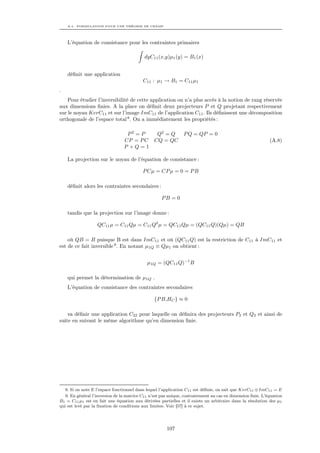 A.4. FORMULATION POUR UNE THÉORIE DE CHAMP




    L’équation de consistance pour les contraintes primaires

                                           dyC11 (x,y)µ1 (y) = B1 (x)


    déﬁnit une application
                                           C11 : µ1 → B1 = C11 µ1
.
    Pour étudier l’inversibilité de cette application on n’a plus accés à la notion de rang réservée
aux dimensions ﬁnies. A la place on déﬁnit deux projecteurs P et Q projetant respectivement
sur le noyau KerC11 et sur l’image ImC11 de l’application C11 . Ils déﬁnissent une décomposition
orthogonale de l’espace total 8 . On a immédiatement les propriétés :

                                  P2 = P   Q2 = Q               P Q = QP = 0
                                 CP = P C CQ = QC                                                           (A.8)
                                 P +Q=1

    La projection sur le noyau de l’équation de consistance :

                                           P Cµ = CP µ = 0 = P B

    déﬁnit alors les contraintes secondaires :

                                                    PB = 0

    tandis que la projection sur l’image donne :

                   QC11 µ = C11 Qµ = C11 Q2 µ = QC11 Qµ = (QC11 Q)(Qµ) = QB

    où QB = B puisque B est dans ImC11 et où (QC11 Q) est la restriction de C11 à ImC11 et
est de ce fait inversible 9. En notant µ1Q ≡ Qµ1 on obtient :


                                             µ1Q = (QC11 Q)−1 B

    qui permet la détermination de µ1Q .
    L’équation de consistance des contraintes secondaires

                                                {P B,HC } ≈ 0

    va déﬁnir une application C22 pour laquelle on déﬁnira des projecteurs P2 et Q2 et ainsi de
suite en suivant le même algorithme qu’en dimension ﬁnie.




   8. Si on note E l’espace fonctionnel dans lequel l’application C11 est déﬁnie, on sait que KerC11 ⊕ ImC11 = E
   9. En général l’inversion de la matrice C11 n’est pas unique, contrairement au cas en dimension ﬁnie. L’équation
B1 = C11 µ1 est en fait une équation aux dérivées partielles et il existe un arbitraire dans la résolution des µ1
qui est levé par la ﬁxation de conditions aux limites. Voir [57] à ce sujet.




                                                       107
 