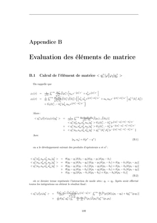 Appendice B

Evaluation des éléments de matrice

                                            +         +
B.1       Calcul de l’élément de matrice < q1 |ϕ2ϕ2 |q2 >
                                                1

   On rappelle que

                       +∞ dp+                 i + −         i + −
 ϕ1 (x)   =    √1
                       0
                          √ 1+ f (p+ ) ap1 e− 2 p1 x + a† e 2 p1 x
                                   1                     p1
                2π          p1
                          +    +
                     +∞ dk1 dk2                           i +    + −                        i   +   +     −
 ϕ2 (x)   =     1
               2π    0
                         √ + + f (k1 )f (k2 ) a† a† e 2 (k1 +k2 )x
                                     +    +
                                                   k1 k2                      + ak1 ak2 e− 2 (k1 +k2 )x        ++ + +
                                                                                                              g2 (k1 ,k2 )
                          k k1   2
                                               i   +   +   −
               + G2 (k1 , − k2 )a† 1 ak2 e 2 (k1 −k2 )x
                      +      +
                                 k



   Alors :
        +                +                   1    +∞ dp1 dp2 dk1 dk2
     < q1 |ϕ2 (x)ϕ2 (x)|q2 >
            1                        =     (2π)2 0
                                                           √
                                                             p1 ...k2
                                                                        f (p1 )...f (k2 ) {
                                                           †                                 i   +   +   +   +   −
                                               + †                    +           +        +
                                           < q1 |ap1 ap2 ak1 ak2 |q2 > G2 (k1 , − k2 )e 2 (p1 −p2 +k1 −k2 )x
                                                                                               i   +   +   +   +   −
                                     +     < q1 |ap1 a† 2 a† 1 ak2 |q2 > G2 (k1 , − k2 )e− 2 (p1 −p2 −k1 +k2 )x
                                               +
                                                      p k
                                                                      +           +        +
                                                                                             i   +   +   +   +   −
                                     +     < q1 |ap1 ap2 a† 1 a† 2 |q2 > g2 (k1 ,k2 )e− 2 (p1 +p2 −k1 −k2 )x }
                                               +
                                                           k k
                                                                      +     ++ + +


   Avec
                                               [ap , aq ] = δ(p+ − q + )                                         (B.1)

   on a le développement suivant des produits d’opérateurs a et a† :



 < q1 |a† 1 ap2 a† 1 ak2 |q2 >
    +
        p        k
                           +
                                 =       θ(q2 − q1 )δ(k2 − q2 )δ(q1 − p1 )δ(p2 − k1 )
    +            †         +
 < q1 |ap1 a† 2 ak1 ak2 |q2 >
             p                   =       θ(q2 − q1 )δ(k2 − q2 ) [δ(q1 − p2 )δ(p1 − k1 ) + δ(q1 − k1 )δ(p1 − p2 )]
    +            † †       +
 < q1 |ap1 ap2 ak1 ak2 |q2 >     =       θ(q2 − q1 )δ(q1 − k1 ) [δ(p1 − q2 )δ(p2 − k2 ) + δ(p1 − k2 )δ(p2 − q2 )]
                                 +       θ(q2 − q1 )δ(q1 − k2 ) [δ(p1 − q2 )δ(p2 − k1 ) + δ(p1 − k1 )δ(p2 − q2 )]
                                 +       δ(q1 − q2 )[δ(p1 − k1 )δ(p2 − k2 ) + δ(p1 − k2 )δ(p2 − k1 )]
                                                                                                          (B.2)

   où ce dernier terme représente l’interaction de mode zéro : q1 = q2 . Après avoir eﬀectué
toutes les intégrations on obtient le résultat ﬁnal :

                                +   + b + b +
    +          +            θ(q2 −q1 ) f (q1 )f (q2 ) i (q+ −q+ )x− +∞ dp 2                                ++
 < q1 |ϕ2 ϕ2 |q2 > =
        1                      (2π)2
                                          √ + + e2 1 2              0     p f (p)[2G2 (p1       − q2 ) + 4g2 (p,q1 )]
                                            q1 q2
                             1     + +       +∞ dp1 dp2 2               2 ++
                       +    2π δ(q1 ,q2 ) 0         p1 p2 f (p1 )f (p2 ) g2 (p1 ,p2 )




                                                           109
 