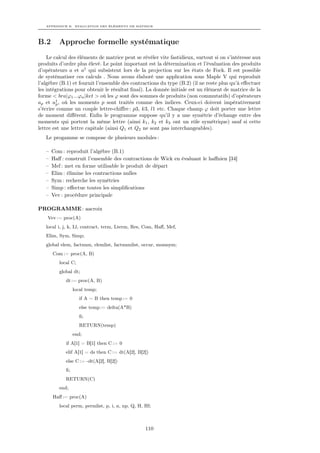 APPENDICE B. EVALUATION DES ÉLÉMENTS DE MATRICE




B.2       Approche formelle systématique
    Le calcul des éléments de matrice peut se révéler vite fastidieux, surtout si on s’intéresse aux
produits d’ordre plus élevé. Le point important est la détermination et l’évaluation des produits
d’opérateurs a et a† qui subsistent lors de la projection sur les états de Fock. Il est possible
de systématiser ces calculs . Nous avons élaboré une application sous Maple V qui reproduit
l’algèbre (B.1) et fournit l’ensemble des contractions du type (B.2) (il ne reste plus qu’à eﬀectuer
les intégrations pour obtenir le résultat ﬁnal). La donnée initiale est un élément de matrice de la
forme < bra|ϕ1 ...ϕn |ket > où les ϕ sont des sommes de produits (non commutatifs) d’opérateurs
ap et a† , où les moments p sont traités comme des indices. Ceux-ci doivent impérativement
        p
s’écrire comme un couple lettre-chiﬀre : p3, k3, l1 etc. Chaque champ ϕ doit porter une lettre
de moment diﬀérent. Enﬁn le programme suppose qu’il y a une symétrie d’échange entre des
moments qui portent la même lettre (ainsi k1 , k2 et k3 ont un rôle symétrique) sauf si cette
lettre est une lettre capitale (ainsi Q1 et Q2 ne sont pas interchangeables).
   Le progamme se compose de plusieurs modules :

   –   Com : reproduit l’algèbre (B.1)
   –   Haﬀ : construit l’ensemble des contractions de Wick en évaluant le haﬀnien [34]
   –   Mef : met en forme utilisable le produit de départ
   –   Elim : élimine les contractions nulles
   –   Sym : recherche les symétries
   –   Simp : eﬀectue toutes les simpliﬁcations
   –   Vev : procédure principale

PROGRAMME : aacroix
    Vev := proc(A)
   local i, j, k, Ll, contract, term, Lterm, Res, Com, Haﬀ, Mef,
   Elim, Sym, Simp;
   global elem, factnum, elemlist, factnumlist, occur, momsym;
       Com := proc(A, B)
          local C;
          global dt;
             dt := proc(A, B)
                  local temp;
                     if A = B then temp := 0
                     else temp := delta(A*B)
                     ﬁ;
                     RETURN(temp)
                  end;
             if A[1] = B[1] then C := 0
             elif A[1] = ds then C := dt(A[2], B[2])
             else C := -dt(A[2], B[2])
             ﬁ;
             RETURN(C)
          end;
       Haﬀ := proc(A)
          local perm, permlist, p, i, n, np, Q, H, Hf;



                                                   110
 