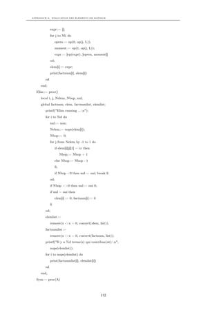 APPENDICE B. EVALUATION DES ÉLÉMENTS DE MATRICE




             expr := [];
             for j to NL do
                 opera := op(0, op(j, L));
                 moment := op(1, op(j, L));
                 expr := [op(expr), [opera, moment]]
             od;
             elem[i] := expr;
             print(factnum[i], elem[i])
        od
     end;
  Elim := proc()
     local i, j, Nelem, Nbop, nul;
     global factnum, elem, factnumlist, elemlist;
        printf("Elim running ...n");
        for i to Nel do
             nul := non;
             Nelem := nops(elem[i]);
             Nbop := 0;
             for j from Nelem by -1 to 1 do
                 if elem[i][j][1] = cr then
                      Nbop := Nbop + 1
                 else Nbop := Nbop - 1
                 ﬁ;
                 if Nbop <0 then nul := oui; break ﬁ
             od;
             if Nbop <>0 then nul := oui ﬁ;
             if nul = oui then
                 elem[i] := 0; factnum[i] := 0
             ﬁ
        od;
        elemlist :=
             remove(x ->x = 0, convert(elem, list));
        factnumlist :=
             remove(x ->x = 0, convert(factnum, list));
        printf("Il y a %d terme(s) qui contribue(nt):n",
             nops(elemlist));
        for i to nops(elemlist) do
             print(factnumlist[i], elemlist[i])
        od
     end;
  Sym := proc(A)



                                                  112
 