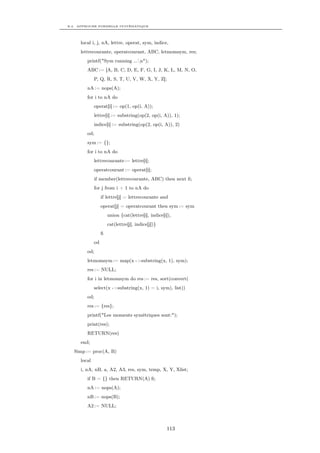 B.2. APPROCHE FORMELLE SYSTÉMATIQUE




     local i, j, nA, lettre, operat, sym, indice,
     lettrecourante, operatcourant, ABC, letmomsym, res;
        printf("Sym running ...n");
        ABC := [A, B, C, D, E, F, G, I, J, K, L, M, N, O,
             P, Q, R, S, T, U, V, W, X, Y, Z];
        nA := nops(A);
        for i to nA do
             operat[i] := op(1, op(i, A));
             lettre[i] := substring(op(2, op(i, A)), 1);
             indice[i] := substring(op(2, op(i, A)), 2)
        od;
        sym := {};
        for i to nA do
             lettrecourante := lettre[i];
             operatcourant := operat[i];
             if member(lettrecourante, ABC) then next ﬁ;
             for j from i + 1 to nA do
                  if lettre[j] = lettrecourante and
                  operat[j] = operatcourant then sym := sym
                      union {cat(lettre[i], indice[i]),
                      cat(lettre[j], indice[j])}
                  ﬁ
             od
        od;
        letmomsym := map(x ->substring(x, 1), sym);
        res := NULL;
        for i in letmomsym do res := res, sort(convert(
             select(x ->substring(x, 1) = i, sym), list))
        od;
        res := {res};
        printf("Les moments symétriques sont:");
        print(res);
        RETURN(res)
     end;
  Simp := proc(A, B)
     local
     i, nA, nB, a, A2, A3, res, sym, temp, X, Y, Xlist;
        if B = {} then RETURN(A) ﬁ;
        nA := nops(A);
        nB := nops(B);
        A2 := NULL;



                                                    113
 