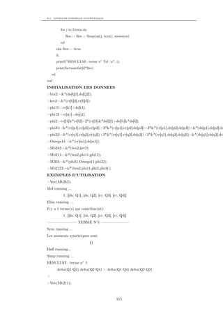 B.2. APPROCHE FORMELLE SYSTÉMATIQUE




              for j to Lterm do
                   Res := Res + Simp(op(j, term), momsym)
              od
         else Res := term
         ﬁ;
         printf("RESULTAT : terme n◦ %d n", i);
         print(factnumlist[i]*Res)
    od
end

INITIALISATION DES DONNEES
>bra2:=&*(ds[Q1],ds[Q2]);
>ket2:=&*(cr[Q3],cr[Q4]);
>phi11:=cr[k1]+ds[k1];
>phi12:=cr[q1]+ds[q1];
>phi2:=cr[l1]&*cr[l2]+2*(cr[l1]&*ds[l2])+ds[l1]&*ds[l2];
>phi31:=&*(cr[p1],cr[p2],cr[p3])+3*&*(cr[p1],cr[p2],ds[p3])+3*&*(cr[p1] ,ds[p2],ds[p3])+&*(ds[p1],ds[p2],ds
>phi32:=&*(cr[q1],cr[q2],cr[q3])+3*&*(cr[q1],cr[q2],ds[q3])+3*&*(cr[q1] ,ds[q2],ds[q3])+&*(ds[q1],ds[q2],ds[
>Omega11:=&*(cr[m1],ds[m1]);
>Mb2k2:=&*(bra2,ket2);
>Mb211:=&*(bra2,phi11,phi12);
>M303:=&*(phi31,Omega11,phi32);
>Mb2123:=&*(bra2,phi11,phi2,phi31);
EXEMPLES D’UTILISATION
>Vev(Mb2k2);
Mef running ...
               1, [[ds, Q1], [ds, Q2], [cr, Q3], [cr, Q4]]
Elim running ...
Il y a 1 terme(s) qui contribue(nt):
               1, [[ds, Q1], [ds, Q2], [cr, Q3], [cr, Q4]]
———————— TERME N◦ 1 ———————–
Sym running ...
Les moments symétriques sont:
                                  {}
Haﬀ running...
Simp running ...
RESULTAT : terme n◦ 1
         delta(Q1 Q3) delta(Q2 Q4) + delta(Q1 Q4) delta(Q2 Q3)
>
>Vev(Mb211);



                                                   115
 