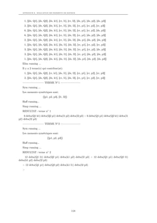 APPENDICE B. EVALUATION DES ÉLÉMENTS DE MATRICE




     1, [[ds, Q1], [ds, Q2], [ds, k1], [cr, l1], [cr, l2], [ds, p1], [ds, p2], [ds, p3]]
     2, [[ds, Q1], [ds, Q2], [ds, k1], [cr, l1], [ds, l2], [cr, p1], [cr, p2], [cr, p3]]
     6, [[ds, Q1], [ds, Q2], [ds, k1], [cr, l1], [ds, l2], [cr, p1], [cr, p2], [ds, p3]]
     6, [[ds, Q1], [ds, Q2], [ds, k1], [cr, l1], [ds, l2], [cr, p1], [ds, p2], [ds, p3]]
     2, [[ds, Q1], [ds, Q2], [ds, k1], [cr, l1], [ds, l2], [ds, p1], [ds, p2], [ds, p3]]
     1, [[ds, Q1], [ds, Q2], [ds, k1], [ds, l1], [ds, l2], [cr, p1], [cr, p2], [cr, p3]]
     3, [[ds, Q1], [ds, Q2], [ds, k1], [ds, l1], [ds, l2], [cr, p1], [cr, p2], [ds, p3]]
     3, [[ds, Q1], [ds, Q2], [ds, k1], [ds, l1], [ds, l2], [cr, p1], [ds, p2], [ds, p3]]
     1, [[ds, Q1], [ds, Q2], [ds, k1], [ds, l1], [ds, l2], [ds, p1], [ds, p2], [ds, p3]]
   Elim running ...
   Il y a 2 terme(s) qui contribue(nt):
     1, [[ds, Q1], [ds, Q2], [cr, k1], [ds, l1], [ds, l2], [cr, p1], [cr, p2], [cr, p3]]
     2, [[ds, Q1], [ds, Q2], [ds, k1], [cr, l1], [ds, l2], [cr, p1], [cr, p2], [cr, p3]]
   ———————— TERME N◦ 1 ———————–
   Sym running ...
   Les moments symétriques sont:
                       {[p1, p2, p3], [l1, l2]}
   Haﬀ running...
   Simp running ...
   RESULTAT : terme n◦ 1
    6 delta(Q1 k1) delta(Q2 p1) delta(l1 p2) delta(l2 p3) + 6 delta(Q1 p1) delta(Q2 k1) delta(l1
p2) delta(l2 p3)
   ———————— TERME N◦ 2 ———————–
   Sym running ...
   Les moments symétriques sont:
                            {[p1, p2, p3]}
   Haﬀ running...
   Simp running ...
   RESULTAT : terme n◦ 2
     12 delta(Q1 l1) delta(Q2 p1) delta(k1 p2) delta(l2 p3) + 12 delta(Q1 p1) delta(Q2 l1)
delta(k1 p2) delta(l2 p3)
   + 12 delta(Q1 p1) delta(Q2 p2) delta(k1 l1) delta(l2 p3)
   >




                                                     118
 