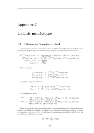 Appendice C

Calculs numériques

C.1          Optimisation du couplage eﬀectif
    On va minimiser, au sens des moindres carrés, la diﬀérence entre les membres de droite (rhs)
et de gauche (lhs) des équations du mouvement, évalués avec notre solution approchée :

     ++(ap)
   g2         (g,gef f ,φo ,q1 ,q2 )    ≡ − g q2 +q1 q2 1 q2 [C (ap) (gef f ,φo ,q1 ) + C (ap) (gef f ,φo q2 ) + 2φo ]
                                            4
                                                  q
                                                    2 −q
                                                      1    2
         (ap)                                  g     q1 q2        (ap)
        G2      (g,gef f ,q1 , − q2 )   ≡      2 q1 +q2 +q1 q2 [C
                                                  2    2               (gef f ,φo ,q1 )   + C (ap) (gef f ,φo ,q2 ) + 2φo ]
                                                  gef f φo
              C (ap) (gef f φo ,q1 )    ≡      − gef f +q1
                                                    g √
                       gef f (x,g)      ≡
                                               1+gx π 9 3


   Avec les notations :

                                                                +∞ dp ++(ap)
                             Ig (g,gef f ,φo ,q2 ) ≡           0     p g2      (g,gef f φo ,p,q2 )
                                                                q2 dp (ap)
                            IG (g,gef f ,φo ,q2 ) ≡            0   p G2    (g,gef f ,φo q2 , − p)
                                                                +∞ dp (ap)
                            JG (g,gef f ,φo ,q2 ) ≡            q2    p G2 (g,gef f φo ,p, − q2 )

   les membres de gauche s’écrivent :

                                                                             ++(ap)
                          lhsg    =     [1 − ( q1 +
                                                1
                                                          1
                                                          q2 )(q1   + q2 )]g2      (g,gef f φo ,q1 ,q2 )
                                                                              (ap)
                         lhsG     =     [1 −   ( q1
                                                  1
                                                      −   1
                                                          q2 )(q1   −   q2 )]G2 (g,gef f ,φo q1 , − q2 )

   et les membres de droite

      rhsg       =    − gφo − g [C(g,φo ,q1 ) + C(g,φo ,q2 )] − g [Ig (g,gef f ,φo ,q1 ) + Ig (g,gef f ,φo q2 )
                          2     4                                     2
                      + 2 IG (g,gef f ,,φo ,q1 ) + 1 IG (g,gef f ,φo ,q2 )]
                        1
                                                   2
     rhsG        =    −gφo − g [C(g,φo ,q1 ) + C(g,φo ,q2 )] − g[Ig (g,gef f ,φo ,q1 ) + Ig (g,gef f ,φo ,q2 )
                                2
                      + 2 IG (g,gef f ,φo ,q1 ) + 1 JG (g,gef f ,φo ,q2 )]
                        1
                                                  2


                                                                           ˆ
   Toutes ces intégrales sont convergentes (d’où l’inutilité des fonctions f (p)) et peuvent être
évaluées avec Maple. Pour évaluer le moindre carré nous allons utiliser une grille de 16 points
correspondant aux racines k[i] du 16e polynôme de Legendre ramenées à l’intervalle [0, + ∞] qui
nous intéresse par la transformation :

                                                              π
                                                q[i] = 3.5tan[ (1 + k[i])]
                                                              4


                                                                119
 