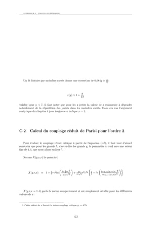 APPENDICE C. CALCULS NUMÉRIQUES




                                                                                       g
   Un ﬁt linéaire par moindres carrés donne une correction de 0,084g                   12 :




                                                               g
                                               x(g)       1+
                                                               12

valable pour g < 7. Il faut noter que pour les g petits la valeur de x commence à dépendre
notablement de la répartition des points dans les moindres carrés. Dans ces cas l’argument
analytique du chapitre 4 joue toujours et indique x 1.




C.2      Calcul du couplage réduit de Parisi pour l’ordre 2


   Pour évaluer le couplage réduit critique à partir de l’équation (ref), il faut tout d’abord
constater que pour les grands Λ, c’est-à-dire les grands g, le paramètre x tend vers une valeur
ﬁxe de 1.4, que nous allons utiliser 1 .

   Notons X(y,r,x) la quantité :



                                                y                                                  y
                             1           1+ 2 re 2         4π          y          1+gef f (y,r,x)e− 2
       X(y,r,x) ≡        1 + 9 rey ln       3
                                            2
                                                3y    +     √ r2 e2y
                                                          81 3         2   + ln                    y
                                         1+ 3 re 2                                1+gef f (y,r,x)e 2




    X(y,r,x = 1.4) garde le même comportement et est simplement décalée pour les diﬀérentes
valeurs de r :


  1. Cette valeur de x fournit le même couplage critique gc = 4.78.




                                                      122
 