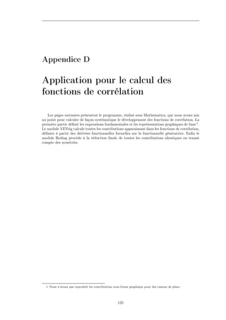Appendice D

Application pour le calcul des
fonctions de corrélation

   Les pages suivantes présentent le programme, réalisé sous Mathematica, que nous avons mis
au point pour calculer de façon systématique le développement des fonctions de corrélation. La
première partie déﬁnit les expressions fondamentales et les représentations graphiques de base 1 .
Le module VEVsig calcule toutes les contributions apparaissant dans les fonctions de corrélation,
déﬁnies à partir des dérivées fonctionnelles formelles sur la fonctionnelle génératrice. Enﬁn le
module Rediag procède à la réduction ﬁnale de toutes les contributions identiques en tenant
compte des symétries.




  1. Nous n’avons pas reproduit les contributions sous forme graphique pour des raisons de place.




                                                    125
 