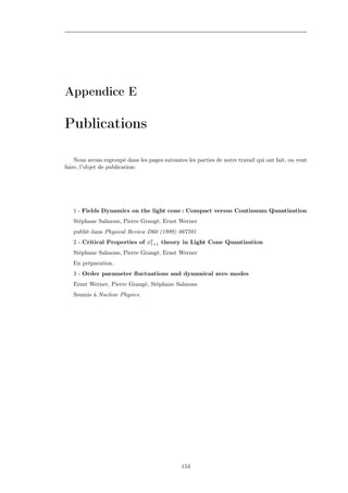 Appendice E

Publications

    Nous avons regroupé dans les pages suivantes les parties de notre travail qui ont fait, ou vont
faire, l’objet de publication:




   1 - Fields Dynamics on the light cone : Compact versus Continuum Quantization
   Stéphane Salmons, Pierre Grangé, Ernst Werner
   publié dans Physical Review D60 (1999) 067701
   2 - Critical Properties of φ4 theory in Light Cone Quantization
                               1+1

   Stéphane Salmons, Pierre Grangé, Ernst Werner
   En préparation.
   3 - Order parameter ﬂuctuations and dynamical zero modes
   Ernst Werner, Pierre Grangé, Stéphane Salmons
   Soumis à Nuclear Physics.




                                               153
 