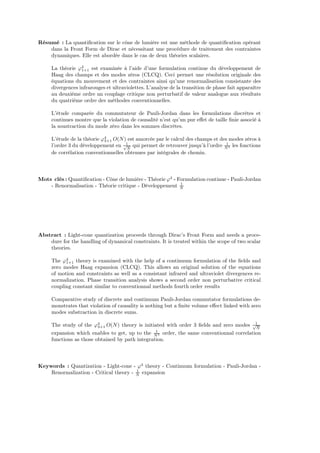 Résumé : La quantiﬁcation sur le cône de lumière est une méthode de quantiﬁcation opérant
    dans la Front Form de Dirac et nécessitant une procédure de traitement des contraintes
    dynamiques. Elle est abordée dans le cas de deux théories scalaires.

     La théorie ϕ4 est examinée à l’aide d’une formulation continue du développement de
                  1+1
     Haag des champs et des modes zéros (CLCQ). Ceci permet une résolution originale des
     équations du mouvement et des contraintes ainsi qu’une renormalisation consistante des
     divergences infrarouges et ultraviolettes. L’analyse de la transition de phase fait apparaître
     au deuxième ordre un couplage critique non perturbatif de valeur analogue aux résultats
     du quatrième ordre des méthodes conventionnelles.

     L’étude comparée du commutateur de Pauli-Jordan dans les formulations discrètes et
     continues montre que la violation de causalité n’est qu’un pur eﬀet de taille ﬁnie associé à
     la soustraction du mode zéro dans les sommes discrètes.

     L’étude de la théorie ϕ4 O(N ) est amorcée par le calcul des champs et des modes zéros à
                            3+1
     l’ordre 3 du développement en √1 qui permet de retrouver jusqu’à l’ordre N 3 les fonctions
                                      N
                                                                               1

     de corrélation conventionnelles obtenues par intégrales de chemin.



Mots clés : Quantiﬁcation - Cône de lumière - Théorie ϕ4 - Formulation continue - Pauli-Jordan
                                                            1
    - Renormalisation - Théorie critique - Développement N




Abstract : Light-cone quantization proceeds through Dirac’s Front Form and needs a proce-
    dure for the handling of dynamical constraints. It is treated within the scope of two scalar
    theories.

     The ϕ4 theory is examined with the help of a continuum formulation of the ﬁelds and
           1+1
     zero modes Haag expansion (CLCQ). This allows an original solution of the equations
     of motion and constraints as well as a consistant infrared and ultraviolet divergences re-
     normalization. Phase transition analysis shows a second order non perturbative critical
     coupling constant similar to conventionnal methods fourth order results

     Comparative study of discrete and continuum Pauli-Jordan commutator formulations de-
     monstrates that violation of causality is nothing but a ﬁnite volume eﬀect linked with zero
     modes substraction in discrete sums.

     The study of the ϕ4 O(N ) theory is initiated with order 3 ﬁelds and zero modes √1
                         3+1                                                              N
                                                 1
     expansion which enables to get, up to the N 3 order, the same conventionnal correlation
     functions as those obtained by path integration.



Keywords : Quantization - Light-cone - ϕ4 theory - Continuum formulation - Pauli-Jordan -
                                        1
    Renormalization - Critical theory - N expansion
 
