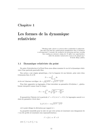 Chapitre 1

Les formes de la dynamique
relativiste

                                     "Working with a front is a process that is unfamiliar to physicists.
                                  But still I feel that the mathematical simpliﬁcation that it introduces
                             is all-important. I consider the method to be promising and have recently
                                      been making an extensive study of it. It oﬀers new opportunities,
                                                while the familiar instant form seems to be played out."
                                                                                 P.A.M. Dirac (1977)


1.1     Dynamique relativiste du point
    En guise d’introduction à la Front Form nous allons examiner le cas de la dynamique relati-
viste d’une particule ponctuelle libre.
   Son action a une origine géométrique, c’est la longueur de son histoire, prise entre deux
événements ﬁxes A et B :
                                    S = −m          ds
                                                      A→B
                                      √
où ds est l’abscisse curviligne : ds = gµν xµ xν =             (xo )2 − (xi )2
   Pour faire apparaître un lagrangien, il faut introduire un paramètre d’évolution τ , généra-
lement interprété comme étant le temps :

                                           τB
                                                              dxo 2   dxi 2
                               S = −m           dτ        (      ) −(    )
                                          τA                  dτ      dτ

   Il paramétrise l’histoire de la particule xo = xo (τ ) et xi = xi (τ ). Le lagrangien associé à ce
choix de paramètre s’écrit donc :

                                 Lτ (xo ,xi ) = −m (xo )2 − (xi )2
                                                    ˙        ˙

   où le point désigne la dérivation par rapport à τ .
   La propriété essentielle pour la suite est que cette action est invariante sous changement de
τ (on dit qu’elle est invariante sous reparamétrisation) :

                                       τ = f (τ ) ⇒ S = S

   avec τA = τA et τB = τB



                                                     13
 