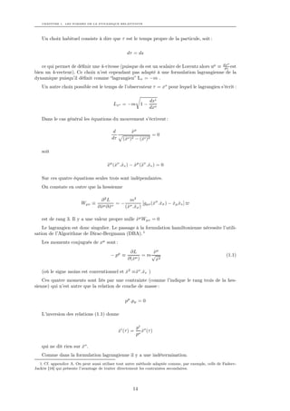 CHAPITRE 1. LES FORMES DE LA DYNAMIQUE RELATIVISTE




   Un choix habituel consiste à dire que τ est le temps propre de la particule, soit :

                                                   dτ = ds

                                                                                                        µ
   ce qui permet de déﬁnir une 4-vitesse (puisque ds est un scalaire de Lorentz alors uµ ≡ dx est
                                                                                            dτ
bien un 4-vecteur). Ce choix n’est cependant pas adapté à une formulation lagrangienne de la
dynamique puisqu’il déﬁnit comme “lagrangien” Lτ = −m .
   Un autre choix possible est le temps de l’observateur τ = xo pour lequel le lagrangien s’écrit :

                                                                 dxi
                                          Lxo = −m 1 −
                                                                 dxo

   Dans le cas général les équations du mouvement s’écrivent :

                                          d          xµ
                                                     ˙
                                                                =0
                                         dτ     (xo )2 − (xi )2
                                                 ˙        ˙

   soit

                                       xµ (xν .xv ) − xµ (¨v .xv ) = 0
                                       ¨ ˙ ˙          ˙ x ˙

   Sur ces quatre équations seules trois sont indépendantes.
   On constate en outre que la hessienne

                                   ∂2L          m2
                         Wµv ≡       µ ∂ xv
                                            =− σ       [gµv (xσ .xσ ) − xµ xv ]
                                                             ˙ ˙        ˙ ˙
                                  ∂x ˙
                                   ˙          (x .xσ )
                                               ˙ ˙

   est de rang 3. Il y a une valeur propre nulle xµ Wµv = 0
                                                 ˙
    Le lagrangien est donc singulier. Le passage à la formulation hamiltonienne nécessite l’utili-
sation de l’Algorithme de Dirac-Bergmann (DBA). 1
   Les moments conjugués de xµ sont :
                                                    ∂L       xµ
                                                              ˙
                                         − pµ ≡        µ)
                                                          = m√                                         (1.1)
                                                   ∂(x
                                                     ˙          x2
                                                                ˙

   (où le signe moins est conventionnel et x2 ≡xν .xv )
                                           ˙   ˙ ˙
    Ces quatre moments sont liés par une contrainte (comme l’indique le rang trois de la hes-
sienne) qui n’est autre que la relation de couche de masse :


                                                 pµ .pµ = 0

   L’inversion des relations (1.1) donne

                                                          pi o
                                              xi (τ ) =
                                              ˙              x (τ )
                                                             ˙
                                                          po

   qui ne dit rien sur xo .
                       ˙
   Comme dans la formulation lagrangienne il y a une indétermination.
   1. Cf. appendice A. On peut aussi utiliser tout autre méthode adaptée comme, par exemple, celle de Fadeev-
Jackiw [16] qui présente l’avantage de traiter directement les contraintes secondaires.




                                                      14
 