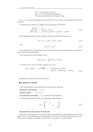 1.2. LES FORMES DE DIRAC




                              M oi = K i génèrent les boosts,
                              M ij = ijk J k génèrent les rotations, et
                              P µ génèrent les translations d’espace-temps

    et ωµν et aµ sont les paramètres. Les tenseurs M µν et ωµν étant antisymétriques et de même
structure.
   Ces générateurs obéissent à l’algèbre de Lie du groupe de Poincaré :

                      [P µ ,P ν ] =     0
                     [M µν ,P ρ ] =     g νρ P µ − g µρ P ν                                      (1.5)
                   [M µν ,M ρσ [ =      g µσ M νρ + g νρ M µσ − g µρ M νσ − g νσ M µρ

   Une réalisation simple de cette algèbre à l’aide des variables dynamiques est :


                                  P µ ≡ pµ , et M µν ≡ xµ pν − xν pµ                             (1.6)

   avec
                                              {xµ ,pν } = −g µν                                  (1.7)

   Cette réalisation est triviale dans le sens où elle ne décrit aucune interaction et ne représente
aucun choix de paramétrisation.
   Une transformation inﬁnitésimale s’écrit :

                                                  1
                                 δU (ωµν ,aµ ) = − M µν δωµν + P µ δaµ
                                                  2

   et l’action de δU sur une fonction scalaire F (xµ ) est :

            δF = {F,δU }        = ∂ ν F ∂(δU )
                                         ∂pν      =    −xµ ∂ ν F.δωµν + ∂ ν F.aν
                                                         1
                                                  =    − 2 (xµ ∂ ν − xν ∂ µ )F.δωµν + ∂ µ F.aµ   (1.8)



   Examinons à présent les 3 formes de Dirac.

      L’INSTANT FORM

   C’est la formulation conventionnelle de la dynamique relativiste.
   Paramètre d’évolution :           τ ≡ xo
   Surface intiale :           Σ : xo = 0
   Coordonnées naturelles : xµ (coordonnées lorentziennes)
   La métrique naturelle est bien sûr la métrique minkowskienne :
                                                         
                                          1
                                            −1           
                                gµν = 
                                                          
                                                                                                (1.9)
                                                  −1
                                                       −1

   Représentation du groupe de Poincaré
   Pour bâtir la représentation du groupe de Poincaré engendrée par l’Instant Form nous devons
ajouter dans (1.6) l’information sur la dynamique (1.2) et sur le choix de l’Instant Form (1.3).
Cela revient à éliminer la variable po dans (1.6) et à prendre xo = 0. On obtient :



                                                      17
 