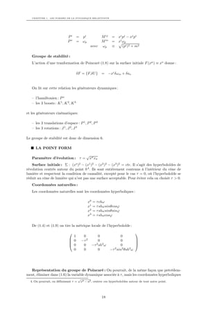 CHAPITRE 1. LES FORMES DE LA DYNAMIQUE RELATIVISTE




                             Pi       = pi                 M ij    =   xi pj − xj pi
                             Po       = ωp                 M io    =   xi ωp
                                                 avec      ωp      ≡      (pi )2 + m2

   Groupe de stabilité :
   L’action d’une tranformation de Poincaré (1.8) sur la surface initiale F (xµ ) ≡ xo donne :

                                      δF = {F,δU }         = −xi δωio + δao


   On lit sur cette relation les générateurs dynamiques :

   – l’hamiltonien : P o
   – les 3 boosts : K 1 , K 2 , K 3

et les générateurs cinématiques:

   – les 3 translations d’espace : P 1 , P 2 , P 3
   – les 3 rotations : J 1 , J 2 , J 3

Le groupe de stabilité est donc de dimension 6.

     LA POINT FORM
                                             √ σ
   Paramètre d’évolution : τ =                x xσ
   Surface initiale : Σ : (xo )2 − (x1 )2 − (x2 )2 − (x3 )2 = cte. Il s’agit des hyperboloïdes de
révolution centrés autour du point 0 4 . Ils sont entièrement contenus à l’intérieur du cône de
lumière et respectent la condition de causalité, excepté pour le cas τ = 0, où l’hyperboloïde se
réduit au cône de lumière qui n’est pas une surface acceptable. Pour éviter cela on choisit τ > 0.
   Coordonnées naturelles :
   Les coordonnées naturelles sont les coordonnées hyperboliques :

                                                x0   = τ chω
                                                x1   = τ shωsinθcosϕ
                                                x2   = τ shωsinθsinϕ
                                                x3   = τ shωcosϕ

   De (1.4) et (1.9) on tire la métrique locale de l’hyperboloïde :
                                                                                  
                               1          0              0               0
                              0         −τ 2            0               0         
                                                                                  
                              0          0          −τ 2 sh2 ω          0         
                               0          0              0        −τ 2 sin2 θsh2 ω




  Représentation du groupe de Poincaré : On pourrait, de la même façon que précédem-
ment, éliminer dans (1.6) la variable dynamique associée à τ , mais les coordonnées hyperboliques
                                       √
  4. On pourrait, en déﬁnissant τ =     x2 − a2 , centrer ces hyperboloïdes autour de tout autre point.




                                                            18
 
