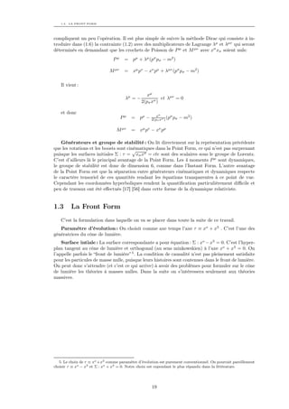 1.3. LA FRONT FORM




compliquent un peu l’opération. Il est plus simple de suivre la méthode Dirac qui consiste à in-
troduire dans (1.6) la contrainte (1.2) avec des multiplicateurs de Lagrange λµ et λµν qui seront
déterminés en demandant que les crochets de Poisson de P µ et M µν avec xσ xσ soient nuls:
                                Pµ    = pµ + λµ (pσ pσ − m2 )

                              M µν    = xµ pν − xν pµ + λµν (pσ pσ − m2 )

   Il vient :

                                                  xµ
                                      λµ = −             et λµν = 0
                                               2(pσ xσ )

   et donc
                                                        xµ
                                     Pµ   =   pµ −               σ
                                                     2(pσ xσ ) (p pσ   − m2 )

                                  M µν    =   xµ pν − xν pµ

    Générateurs et groupe de stabilité : On lit directement sur la représentation précédente
que les rotations et les boosts sont cinématiques dans la Point Form, ce qui n’est pas surprenant
                                        √
puisque les surfaces initiales Σ : τ = xσ xσ = cte sont des scalaires sous le groupe de Lorentz.
C’est d’ailleurs là le principal avantage de la Point Form. Les 4 moments P µ sont dynamiques,
le groupe de stabilité est donc de dimension 6, comme dans l’Instant Form. L’autre avantage
de la Point Form est que la séparation entre générateurs cinématiques et dynamiques respecte
le caractère tensoriel de ces quantités rendant les équations transparentes à ce point de vue.
Cependant les coordonnées hyperboliques rendent la quantiﬁcation particulièrement diﬃcile et
peu de travaux ont été eﬀectués [17] [56] dans cette forme de la dynamique relativiste.


1.3      La Front Form
   C’est la formulation dans laquelle on va se placer dans toute la suite de ce travail.
   Paramètre d’évolution : On choisit comme axe temps l’axe τ ≡ xo + x3 . C’est l’une des
génératrices du cône de lumière.
    Surface intiale : La surface correspondante a pour équation : Σ : xo − x3 = 0. C’est l’hyper-
plan tangent au cône de lumière et orthogonal (au sens minkowskien) à l’axe xo + x3 = 0. On
l’appelle parfois le “front de lumière” 5 . La condition de causalité n’est pas pleinement satisfaite
pour les particules de masse nulle, puisque leurs histoires sont contenues dans le front de lumière.
On peut donc s’attendre (et c’est ce qui arrive) à avoir des problèmes pour formuler sur le cône
de lumière les théories à masses nulles. Dans la suite on s’intéressera seulement aux théories
massives.




   5. Le choix de τ ≡ xo +x3 comme paramètre d’évolution est purement conventionnel. On pourrait pareillement
choisir τ ≡ xo − x3 et Σ : xo + x3 = 0. Notre choix est cependant le plus répandu dans la littérature.




                                                     19
 