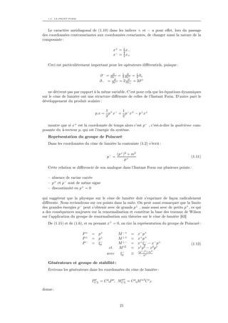 1.3. LA FRONT FORM




   Le caractère antidiagonal de (1.10) dans les indices + et − a pour eﬀet, lors du passage
des coordonnées contravariantes aux coordonnées covariantes, de changer aussi la nature de la
composante :

                                            x+ = 1 x−
                                                 2
                                            x− = 1 x+
                                                 2


   Ceci est particulièrement important pour les opérateurs diﬀérentiels, puisque :

                                          ∂    1 ∂     1
                                   ∂ − = ∂x− = 2 ∂x+ = 2 ∂+
                                           ∂       ∂
                                   ∂− = ∂x− = 2 ∂x+ = 2∂ +

   ne dérivent pas par rapport à la même variable. C’est pour cela que les équations dynamiques
sur le cône de lumière ont une structure diﬀérente de celles de l’Instant Form. D’autre part le
développement du produit scalaire :

                                         1 + − 1 − +
                                 p.x =     p x + p x − p⊥ x⊥
                                         2      2

   montre que si x+ est la coordonnée de temps alors c’est p− , c’est-à-dire la quatrième com-
posante du 4-vecteur p, qui est l’énergie du système.
   Représentation du groupe de Poincaré
   Dans les coordonnées du cône de lumière la contrainte (1.2) s’écrit :

                                                (p⊥ )2 + m2
                                         p− =                                             (1.11)
                                                     p+

   Cette relation se diﬀérencie de son analogue dans l’Instant Form sur plusieurs points :

   – absence de racine carrée
   – p+ et p− sont de même signe
   – discontinuité en p+ = 0

qui suggèrent que la physique sur le cône de lumière doit s’exprimer de façon radicalement
diﬀérente. Nous reviendrons sur ces points dans la suite. On peut aussi remarquer que la limite
des grandes énergies p− peut s’obtenir avec de grands p⊥ , mais aussi avec de petits p+ , ce qui
a des conséquences majeures sur la renormalisation et constitue la base des travaux de Wilson
sur l’application du groupe de renormalisation aux théories sur le cône de lumière [63]
   De (1.11) et de (1.6), et en prenant x+ = 0, on tire la représentation du groupe de Poincaré :

                        P+   =    p+          M −+      =     x− p+
                        P⊥   =    p⊥          M ⊥+      =     x⊥ p+
                        P−   =     −
                                  ξp          M ⊥−      =     x⊥ ξp − x− p⊥
                                                                  −
                                                                                          (1.12)
                                          et  M 12      =     x p − x2 p1
                                                               1 2

                                                −             (p⊥ )2 +m2
                                         avec  ξp       ≡         p+


   Générateurs et groupe de stabilité :
   Ecrivons les générateurs dans les coordonnées du cône de lumière :

                              µ              µν
                             PCL = C µνP ν, MCL = C µαM αβ C νβ

donne :



                                                 21
 