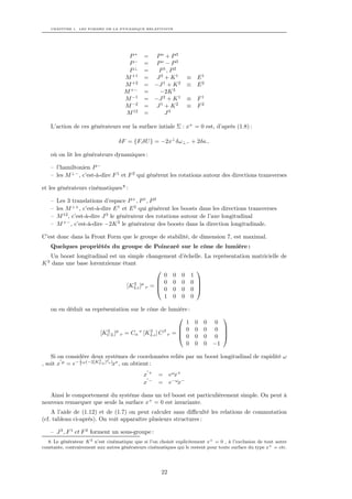 CHAPITRE 1. LES FORMES DE LA DYNAMIQUE RELATIVISTE




                                      P+      = Po + P3
                                      P−      = Po − P3
                                      P⊥      =  P 1, P 2
                                     M +1     = J2 + K1             ≡   E1
                                     M +2     = −J 1 + K 2          ≡   E2
                                     M +−     =  −2K 3
                                     M −1     = −J 2 + K 1          ≡   F1
                                     M −2     = J1 + K2             ≡   F2
                                     M 12     =     J3

    L’action de ces générateurs sur la surface intiale Σ : x+ = 0 est, d’après (1.8) :

                                   δF = {F,δU } = −2x⊥ δω⊥− + 2δa−

    où on lit les générateurs dynamiques :

    – l’hamiltonien P −
    – les M ⊥− , c’est-à-dire F 1 et F 2 qui génèrent les rotations autour des directions transverses

et les générateurs cinématiques 8 :

    –   Les 3 translations d’espace P + , P 1 , P 2
    –   les M ⊥+ , c’est-à-dire E 1 et E 2 qui génèrent les boosts dans les directions transverses
    –   M 12 , c’est-à-dire J 3 le générateur des rotations autour de l’axe longitudinal
    –   M +− , c’est-à-dire −2K 3 le générateur des boosts dans la direction longitudinale.

C’est donc dans la Front Form que le groupe de stabilité, de dimension 7, est maximal.
    Quelques propriétés du groupe de Poincaré sur le cône de lumière :
   Un boost longitudinal est un simple changement             d’échelle. La représentation matricielle de
K 3 dans une base lorentzienne étant
                                                                     
                                               0 0              0   1
                                              0 0              0   0 
                                 [KLz ]µ ν = 
                                   3
                                              0 0
                                                                      
                                                                0   0 
                                               1 0              0   0

    on en déduit sa représentation sur le cône de lumière :
                                                                                
                                                         1              0   0 0
                                                        0              0   0 0 
                       [KCL ]µ ν = Cα ν [KLz ] C β ν = 
                          3                3
                                                        0
                                                                                 
                                                                        0   0 0 
                                                         0              0   0 −1

    Si on considère deux systèmes de coordonnées reliés par un boost longitudinal de rapidité ω
                1       3   µ
, soit x µ = e− 2 ω(−2[KCL ] ν )xν , on obtient :
                                              x+     = eωx+
                                              x−     = e−ωx−

   Ainsi le comportement du système dans un tel boost est particulièrement simple. On peut à
nouveau remarquer que seule la surface x+ = 0 est invariante.
    A l’aide de (1.12) et de (1.7) on peut calculer sans diﬃculté les relations de commutation
(cf. tableau ci-après). On voit apparaître plusieurs structures :

    – J 3 , F 1 et F 2 forment un sous-groupe :
   8. Le générateur K 3 n’est cinématique que si l’on choisit explicitement x+ = 0 , à l’exclusion de tout autre
constante, contrairement aux autres générateurs cinématiques qui le restent pour toute surface du type x+ = cte.




                                                      22
 