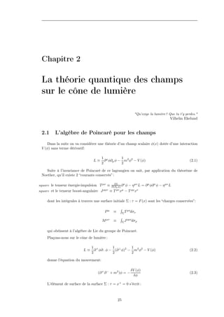 Chapitre 2

 La théorie quantique des champs
 sur le cône de lumière

                                                                     "Qu’exige la lumière? Que tu t’y perdes."
                                                                                            Vilhelm Ekelund


 2.1      L’algèbre de Poincaré pour les champs
     Dans la suite on va considérer une théorie d’un champ scalaire φ(x) dotée d’une interaction
 V (φ) sans terme dérivatif:

                                       1 µ        1
                                  L≡     ∂ φ∂µ φ − m2 φ2 − V (φ)                                         (2.1)
                                       2          2

   Suite à l’invariance de Poincaré de ce lagrangien on sait, par application du théorème de
 Noether, qu’il existe 2 “courants conservés” :

                                                 ∂L
square le tenseur énergie-impulsion T µν ≡              ν
                                               ∂(∂µ φ) ∂ φ     − η µν L = ∂ µ φ∂ ν φ − η µν L
square et le tenseur boost-angulaire J ρµν ≡ T    ρν µ
                                                    x − T ρµ xν

     dont les intégrales à travers une surface initiale Σ : τ = F (x) sont les “charges conservées”:

                                         Pµ     ≡        ΣT
                                                              µν
                                                                dσν

                                        M µν    ≡        ΣJ
                                                              ρµν
                                                                   dσρ

     qui obéissent à l’algèbre de Lie du groupe de Poincaré.
     Plaçons-nous sur le cône de lumière :

                                 1 +        1          1
                            L≡     ∂ φ∂− φ − (∂ ⊥ φ)2 − m2 φ2 − V (φ)                                    (2.2)
                                 2          2          2

     donne l’équation du mouvement:

                                                                   δV (φ)
                                     (∂ + ∂ − + m2 )φ = −                                                (2.3)
                                                                     δφ

     L’élément de surface de la surface Σ : τ = x+ = 0 s’écrit :



                                                    25
 