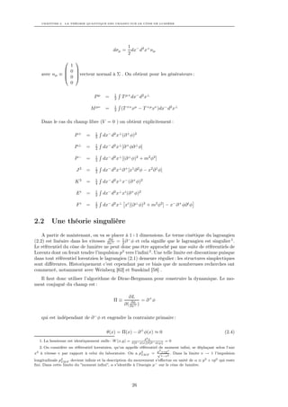 CHAPITRE 2. LA THÉORIE QUANTIQUE DES CHAMPS SUR LE CÔNE DE LUMIÈRE




                                                      1 − 2 ⊥
                                              dσµ =     dx d x nµ
                                                      2
                 
                1
               0 
    avec nµ ≡  vecteur normal à Σ . On obtient pour les générateurs :
               0 
                0

                                              1
                                  Pµ     =    2    T µ+ dx− d2 x⊥

                                              1
                                 M µν    =    2   (T +ν xµ − T +µ xν )dx− d2 x⊥

    Dans le cas du champ libre (V = 0 ) on obtient explicitement :

                                   1
                      P+     =     2    dx− d2 x⊥ (∂ + φ)2

                                   1
                      P⊥     =     2    dx− d2 x⊥ [∂ + φ∂ ⊥ φ]

                                   1
                      P−     =     2    dx− d2 x⊥ [(∂ ⊥ φ)2 + m2 φ2 ]

                                   1
                       J3    =     2    dx− d2 x⊥ ∂ + [x1 ∂ 2 φ − x2 ∂ 1 φ]

                                   1
                      K3     =     4    dx− d2 x⊥ x− (∂ + φ)2

                                   1
                       Ei    =     2    dx− d2 x⊥ xi (∂ + φ)2

                                   1
                       Fi    =     2    dx− d2 x⊥ xi [(∂ ⊥ φ)2 + m2 φ2 ] − x− ∂ + φ∂ i φ


2.2      Une théorie singulière
    A partir de maintenant, on va se placer à 1+1 dimensions. Le terme cinétique du lagrangien
                                      ∂φ
(2.2) est linéaire dans les vitesses ∂x+ = 1 ∂ − φ et cela signiﬁe que le lagrangien est singulier 1 .
                                            2
Le référentiel du cône de lumière ne peut donc pas être approché par une suite de référentiels de
Lorentz dont on ferait tendre l’impulsion p3 vers l’inﬁni 2 . Une telle limite est discontinue puisque
dans tout référentiel lorentzien le lagrangien (2.1) demeure régulier : les structures simplectiques
sont diﬀérentes. Historiquement c’est cependant par ce biais que de nombreuses recherches ont
commencé, notamment avec Weinberg [62] et Susskind [58] .
  Il faut donc utiliser l’algorithme de Dirac-Bergmann pour construire la dynamique. Le mo-
ment conjugué du champ est :

                                                      ∂L
                                              Π≡        ∂φ
                                                             = ∂+φ
                                                    ∂( ∂x+ )

    qui est indépendant de ∂ − φ et engendre la contrainte primaire :

                                          θ(x) = Π(x) − ∂ + φ(x) ≈ 0                                       (2.4)
                                                                   2
                                                                  δ L
  1. La hessienne est identiquement nulle : W (x,y) =    δ[∂ − φ(x)]δ[∂ − φ(y)]
                                                                                  =0
   2. On considère un référentiel lorentzien, qu’on appelle référentiel de moment inﬁni, se déplaçant selon l’axe
                                                                        3   o
x3 à vitesse v par rapport à celui du laboratoire. On a p3 F = p +vp2 . Dans la limite v → 1 l’impulsion
                                                             IM
                                                                       √
                                                                             1−v
longitudinale p3 F devient inﬁnie et la description du mouvement s’eﬀectue en unité de α ≡ p3 + vp0 qui reste
               IM
ﬁni. Dans cette limite du ”moment inﬁni”, α s’identiﬁe à l’énergie p− sur le cône de lumière.




                                                         26
 