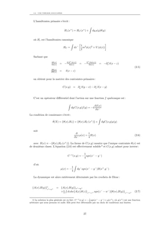 2.2. UNE THÉORIE SINGULIÈRE




    L’hamiltonien primaire s’écrit :


                                    H1 (x+ ) = HC (x+ ) +            dy µ(y)θ(y)


    où Hc est l’hamiltonien canonique

                                                         1 2
                                   HC =           dx−      m φ(x)2 + V (φ(x))
                                                         2

    Sachant que
                                          +                      +
                       δθ(x)
                       δφ(z)   =    − δ(∂ φ(x))
                                        δφ(z)           = −∂      (δφ(x))
                                                                 δφ(z)      =      +
                                                                                 −∂x δ(x − z)
                                                                                                               (2.5)
                       δθ(x)
                       δΠ(z)   =      δ(x − z)


    on obtient pour la matrice des contraintes primaires :

                                                       −             −
                                   C(x,y)         =   ∂y δ(y − x) − ∂x δ(x − y)



    C’est un opérateur diﬀérentiel dont l’action sur une fonction f quelconque est :

                                                                       ∂f (x)
                                            dy C(x,y)f (y) = −4
                                                                        ∂x−

La condition de consistance s’écrit :

                        ˙
                        θ(X) = {θ(x),H1 } = {θ(x),HC (x+ )} +                   dyC(x,y)µ(y)


    soit
                                                   ∂        1
                                                      µ(x) = B(x)                                              (2.6)
                                                  ∂x−       4

   avec B(x) ≡ −{θ(x),HC (x+ )}. La forme de C(x,y) montre que l’unique contrainte θ(x) est
de deuxième classe. L’équation (2.6) est eﬀectivement soluble 3 et C(x,y) admet pour inverse :

                                                      1
                                        C −1 (x,y) = − sgn(x− − y − )
                                                      4

    d’où
                                              1
                                µ(x) = −              dy − sgn(x− − y − )B(x+ ,y − )
                                              4

    La dynamique est alors entièrement déterminée par les crochets de Dirac :


  {A(x),B(y)}∗+ =y+
             x
                            = {A(x),B(y)}x+ =y+
                              + 1 dzdw{A(x),θ(z)}x+ =z+ sgn(z − − w− ){θ(w),B(y)}w+ =y+
                                4
                                                                                                               (2.7)

                                                                1
   3. La solution la plus générale est en fait : C −1 (x,y) = − 4 sgn(x− − y − ) + g(x+ ), où g(x+ ) est une fonction
arbitraire que nous prenons ici nulle. Elle peut être déterminée par un choix de conditions aux limites.




                                                            27
 
