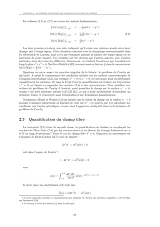 CHAPITRE 2. LA THÉORIE QUANTIQUE DES CHAMPS SUR LE CÔNE DE LUMIÈRE




    En utilisant (2.5) et (2.7) on trouve les crochets fondamentaux :
                                                              1
                                {φ(x),φ(y)}∗ + =y+
                                           x           =    − 4 sgn(x− − y − )

                                                            1 ∂
                               {Π(x),Π(y)}∗ + =y+
                                          x            =    4 ∂x− δ(x
                                                                     −
                                                                         − y−)                            (2.8)

                                                            1
                               {φ(x),Π(y)}∗ + =y+
                                          x            =    2 δ(x
                                                                 −
                                                                     − y−)

    Les deux premiers crochets, non nuls, indiquent qu’il existe une relation causale entre deux
champs pris à temps égaux. Cette situation contraste avec la dynamique conventionnelle dans
les référentiels de Lorentz, mais n’est pas étonnante puisque la surface des temps égaux est ici
justement de genre lumière. Ces résultats ont été obtenus par d’autres auteurs, avec d’autres
méthodes, dans des contextes diﬀérents. Notamment, en étudiant l’invariance par translation le
long du plan xo +x3 = 0, Neville et Rohrlich [43] trouvent aussi un facteur 1 dans le commutateur
                                                                            2
[φ(x),Π(y)] = 1 δ(x− − y − ).
                2

    Signalons un autre aspect du caractère singulier de la théorie : le problème de Cauchy est
mal posé. A priori la connaissance des conditions initiales sur les surfaces caractéristiques de
l’équation hyperbolique (2.3), par exemple x+ = 0 et x− = 0, est nécessaire pour en déterminer
complètement les solutions. Or dans la Front Form la quantiﬁcation est réalisée sur l’hyperplan
x+ = 0, en faisant correspondre les crochets (2.8) à des commutateurs. Pour satisfaire aux
critères du problème de Cauchy il faudrait aussi quantiﬁer le champ sur la surface x− = 0,
comme l’ont noté plusieurs auteurs [43] [55] [31], ce qui a pour inconvénient d’introduire un
deuxième temps et d’obscurcir ainsi l’élaboration d’une formulation hamiltonienne.
   Néanmoins, Heinzl et Werner [31] ont montré que la valeur du champ sur la surface x− = 0
pouvait s’exprimer entièrement en fonction de celle sur x+ = 0, pourvu que l’on introduise des
conditions aux limites périodiques, levant ainsi l’apparente ambiguïté dans la formulation du
problème de Cauchy.


2.3        Quantiﬁcation du champ libre
    La contrainte (2.4) étant de seconde classe, la quantiﬁcation est réalisée en remplaçant les
crochets de Dirac dans (2.8) par les commutateurs et en élevant les champs fondamentaux φ
et Π au rang d’opérateurs 4 . Dans le cas du champ libre V ≡ 0, l’équation du mouvement est
l’équation de Klein-Gordon sur le cône de lumière :

                                           (∂ + ∂ − + m2 )φ(x) = 0

    soit dans l’espace de Fourier 5 :

                                         (−4k + k − + m2 )φ(k) = 0

    avec

                                          +∞
                                               dk + dk −          + −  − +
                               φ(x) =                    φ(k)e−i(k x +k x )
                                         −∞     (2π)2

    Il existe donc une distribution φ(k) telle que

                                        φ(k) = δ(4k + k − − m2 )φ(k)
   4. L’autre approche possible, la quantiﬁcation par intégrale de chemin des systèmes singuliers, a été étudiée
par Senjanovic [54].
   5. Le facteur 4 vient des facteurs 1 dans la métrique.
                                      2




                                                      28
 
