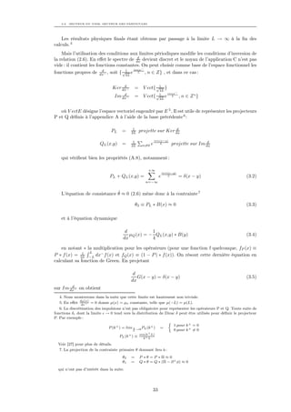 3.2. SECTEUR DU VIDE, SECTEUR DES PARTICULES




    Les résultats physiques ﬁnals étant obtenus par passage à la limite L → ∞ à la ﬁn des
calculs. 4
    Mais l’utilisation des conditions aux limites périodiques modiﬁe les conditions d’inversion de
                                          d
la relation (2.6). En eﬀet le spectre de dx devient discret et le noyau de l’application C n’est pas
vide : il contient les fonctions constantes. On peut choisir comme base de l’espace fonctionnel les
                                        iπnx−
fonctions propres de dx− , soit { √1 e L , n ∈ Z} , et dans ce cas :
                          d
                                     2L


                                      d
                                 Ker dx−        = V ect{ √1 }
                                                          2L
                                      d                                iπnx−
                                  Im dx−        = V ect{ √1 e
                                                          2L
                                                                         L     , n ∈ Z ∗}


   où V ectE désigne l’espace vectoriel engendré par E 5 . Il est utile de représenter les projecteurs
P et Q déﬁnis à l’appendice A à l’aide de la base précédente 6 :

                                             1                       d
                                PL    =     2L     projette sur Ker dx
                                                              iπn(x−y)
                                             1                                            d
                          QL (x,y)    =     2L      n=0   e      L       projette sur Im dx

    qui vériﬁent bien les propriétés (A.8), notamment :

                                                        +∞
                                                                    inπ(x−y)
                               PL + QL (x,y) =                  e      L       = δ(x − y)                    (3.2)
                                                      n=−∞


                              ˙
    L’équation de consistance θ ≈ 0 (2.6) mène donc à la contrainte 7

                                                θ3 ≡ PL ∗ B(x) ≈ 0                                           (3.3)

    et à l’équation dynamique

                                        d           1
                                          µQ (x) = − QL (x,y) ∗ B(y)                                         (3.4)
                                       dx           4

    en notant ∗ la multiplication pour les opérateurs (pour une fonction f quelconque, fP (x) ≡
              1  L
P ∗ f (x) = 2L −L dx− f (x) et fQ (x) ≡ (1 − P ) ∗ f (x)). On résout cette dernière équation en
calculant sa fonction de Green. En projetant

                                             d
                                               G(x − y) = δ(x − y)                                           (3.5)
                                            dx
        d
sur Im dx− on obtient
  4. Nous montrerons dans la suite que cette limite est hautement non triviale.
             dµ(x)
  5. En eﬀet dx− = 0 donne µ(x) = µo constante, telle que µ(−L) = µ(L).
   6. La discrétisation des impulsions n’est pas obligatoire pour représenter les opérateurs P et Q. Toute suite de
fonctions δ dont la limite → 0 tend vers la distribution de Dirac δ peut être utilisée pour déﬁnir le projecteur
P. Par exemple :
                                                                 
                                                                    1 pour k + = 0
                               P (k + ) = lim 1 →0 PL (k + ) =
                                              L                     0 pour k + = 0
                                                   sin(k+ L)
                                     PL (k + ) ≡     k+ L

  Voir [27] pour plus de détails.
  7. La projection de la contrainte primaire θ donnant lieu à :
                                       θ2   =      P ∗θ =P ∗Π≈0
                                       θ1   =      Q ∗ θ = Q ∗ (Π − ∂ + φ) ≈ 0
  qui n’ont pas d’intérêt dans la suite.




                                                           33
 