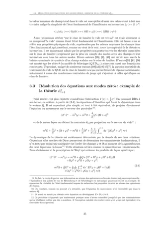 3.3. RÉSOLUTION DES ÉQUATIONS AUX MODES ZÉROS : EXEMPLE DE LA THÉORIE φ4
                                                                           1+1




la valeur moyenne du champ total dans le vide est susceptible d’avoir des valeurs tout à fait non
triviales malgré la simplicité de l’état fondamental de l’hamiltonien en interaction |ω >= |0 > 9 :

                          < ω|φ|ω >=< 0|φ|0 >=< 0|Ω + ϕ|0 >=< 0|Ω|0 >= 0

    Ainsi l’expression célèbre “sur le cône de lumière le vide est trivial” est vraie seulement si
on comprend “le vide” comme étant l’état fondamental de l’hamiltonien. Elle est fausse si on se
réfère aux propriétés physiques du vide, représentées par les valeurs moyennes des champs dans
l’état fondamental, qui possèdent, comme on vient de le voir, toute la complexité de la théorie en
interaction. Il est maintenant admis que les propriétés non perturbatives des théories quantiﬁées
sur le cône de lumière s’expriment par la prise en compte des modes zéros des champs et leur
interaction avec tous les autres modes. Divers auteurs [26], [1], [48] ont décrit avec succès la
brisure spontanée de symétrie d’un champ scalaire sur le cône de lumière. D’autres[28] [41] [36]
ont montré que les vides θ du modèle de Schwinger (QED1+1 ) admettent aussi une formulation
consistante. Cependant, malgré de nombreux travaux [60][33][19][47][7], la question essentielle du
traitement du vide de QCD sur le cône de lumière n’a pas encore trouvé de réponse satisfaisante,
notamment à cause des nombreuses contraintes de jauge qui s’ajoutent à celles spéciﬁques au
cône de lumière.


3.3       Résolution des équations aux modes zéros : exemple de
          la théorie φ4
                      1+1

                                                                      λ
    Pour rendre ceci plus explicite considérons l’interaction V (φ) = 4! φ4 . En poussant DBA à
son terme, on obtient, à partir de (3.4), les équations d’Hamilton qui ﬁxent la dynamique dans
le secteur Q. Il est cependant plus simple, et tout à fait équivalent, de projeter directement
l’équation du mouvement sur le secteur des particules 10 :
                                                                  λ
                                  (∂ + ∂ − − m2 )ϕ = m2 Ω +          Q ∗ (Ω + ϕ)3
                                                                  3!

    et de la même façon on obtient la contrainte θ3 par projection sur le secteur du vide 11 :
                                                                            +L
                        λ                       λ     λ 1
              m2 Ω +       P ∗ (Ω + ϕ)3 = m2 Ω + Ω3 +                            dx− [3Ωϕ2 + ϕ3 ] ≈ 0
                        3!                      3!    3! 2L               −L

La dynamique de la théorie est entièrement déterminée par la donnée de ces deux relations.
Cependant si les crochets de Dirac permettent de déterminer les commutateurs fondamentaux, il
n’en reste pas moins une ambiguïté sur l’ordre des champs ϕ et Ω au moment de la quantiﬁcation
des deux équations ci-dessus 12 . Cette situation est bien connue en quantiﬁcation conventionnelle.
Nous choisissons ici la prescription de Weyl qui ordonne les produits de façon symétrique :

                                               λ
                     (∂ + ∂ − − m2 )ϕ = m2 Ω + 3! Q ∗ [Ω3 + Ω2 ϕ + ϕΩ2 + ΩϕΩ
                                     +Ωϕ + ϕ Ω + ϕΩϕ + ϕ3 ]
                                         2    2


                                    λ 3   λ 1        +L                                                          (3.6)
                          m2 Ω +       + 3! 2L −L dx− [Ω2 ϕ + ϕΩ2 + ΩϕΩ
                                    3! Ω
                                     +Ωϕ2 + ϕ2 Ω + ϕΩϕ + ϕ3 ] ≈ 0

    9. En fait, le choix de porter une information au niveau des opérateurs au lieu des états n’est pas exceptionnelle :
l’équivalence des points de vue de Heisenberg et de Schrödinger en mécanique quantique en est un exemple. Ici
cependant la trivialité de l’état fondamental impose de rechercher les propriétés du vide au niveau des opérateurs
de champ.
  10. On constate, comme on pouvait s’y attendre, que l’équation du mouvement n’est inversible que dans le
secteur Q.
  11. Là aussi on aurait pu obtenir cette équation en développant P ∗ B(x) ≈ 0.
  12. Ce problème n’apparaît que maintenant puisque nous n’avons considéré jusqu’ici que des commutateurs
qui se révélaient n’être que des c-nombres. A l’exception notable du crochet entre ϕ et ω qui est équivalent à la
contrainte θ3 en question.




                                                          35
 