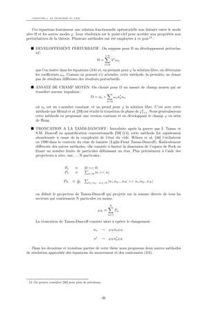 CHAPITRE 3. LE PROBLÈME DU VIDE




   Ces équations fournissent une relation fonctionnelle opératorielle non linéaire entre le mode
zéro Ω et les autres modes ϕ. Leur résolution est le point-clef pour accéder aux propriétés non
perturbatives de la théorie. Plusieurs méthodes ont été employées à ce jour 13 :

      DEVELOPPEMENT PERTURBATIF : On suppose pour Ω un développement perturba-
      tif :
                                                          +∞
                                                   Ω=           λn ωn
                                                          n=0

      que l’on insère dans les équations (3.6) et, en prenant pour ϕ la solution libre, on détermine
      les coeﬃcients ωn . Comme on pouvait s’y attendre, cette méthode, la première, ne donne
      pas de résultats diﬀérents des résultats perturbatifs.

      ANSATZ DE CHAMP MOYEN: On choisit pour Ω un ansazt de champ moyen qui ne
      transfère aucune impulsion :
                                   Ω = φo + ω n a† an
                                                 n
                                                              n>0

      où φo est un c-nombre constant, et on prend pour ϕ la solution libre. C’est avec cette
      méthode que Heinzl et al. [29] ont étudié la transition de phase de ϕ4 . Nous généraliserons
                                                                           1+1
      cette méthode en proposant une version continue et en développant le champ ϕ en série
      de Haag.

      TRONCATION A LA TAMM-DANCOFF : Introduite après la guerre par I. Tamm et
      S.M. Dancoﬀ en quantiﬁcation conventionnelle [59] [11], cette méthode fut rapidement
      abondonnée à cause de la complexité de l’état du vide. Wilson et al. [46] l’utilisèrent
      en 1990 dans le contexte du cône de lumière (Light-Front Tamm-Dancoﬀ). Radicalement
      diﬀérente des autres méthodes, elle consiste à limiter la dimension de l’espace de Fock en
      ﬁxant un nombre limite de particules déﬁnissant un état. Plus précisément à l’aide des
      projecteurs à zéro, une, ... N particules :


                           Po     ≡      |0 >< 0|
                           P1     ≡         n>0 |n >< n|

                                    1
                          PN    ≡   N!      n1 ,n2 ,...nN >0   |n1 ,n2 ,...nN >< n1 ,n2 ,..nN |


      on déﬁnit le projecteur de Tamm-Dancoﬀ qui projette sur la somme directe de tous les
      secteurs qui contiennent N particules ou moins :
                                                               N
                                                     ℘N ≡            Pα
                                                               α=1

      La troncation de Tamm-Dancoﬀ consiste alors à opérer le changement :

                                                an    → ℘ N an ℘ N

                                                a†    → ℘ N a† ℘ N
                                                             n


   Dans les deuxième et troisième parties de cette thèse nous proposons deux autres méthodes
de résolution approchée des équations du mouvement et des contraintes (3.6).




 13. On pourra consulter [30] pour plus de précisions.




                                                         36
 